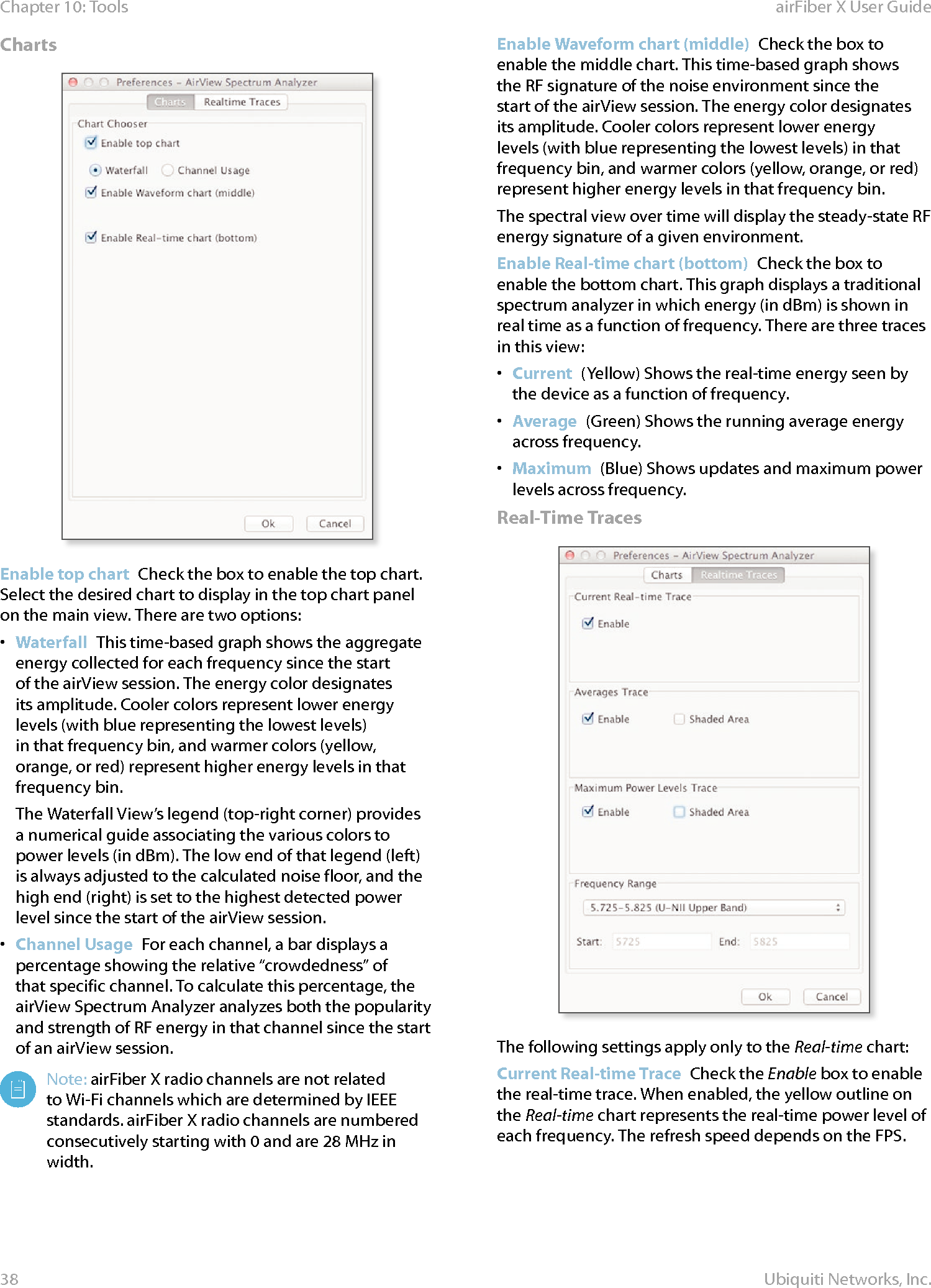 38Chapter 10: Tools airFiber X User GuideUbiquiti Networks, Inc.ChartsEnable top chart  Check the box to enable the top chart. Select the desired chart to display in the top chart panel on the main view. There are two options:•  Waterfall  This time‑based graph shows the aggregate energy collected for each frequency since the start of the airView session. The energy color designates its amplitude. Cooler colors represent lower energy levels (with blue representing the lowest levels) in that frequency bin, and warmer colors (yellow, orange, or red) represent higher energy levels in that frequencybin.The Waterfall View’s legend (top‑right corner) provides a numerical guide associating the various colors to power levels (in dBm). The low end of that legend (left) is always adjusted to the calculated noise floor, and the high end (right) is set to the highest detected power level since the start of the airView session.•  Channel Usage  For each channel, a bar displays a percentage showing the relative “crowdedness” of that specific channel. To calculate this percentage, the airView Spectrum Analyzer analyzes both the popularity and strength of RF energy in that channel since the start of an airView session.Note: airFiberX radio channels are not related to Wi‑Fi channels which are determined by IEEE standards. airFiberX radio channels are numbered consecutively starting with 0 and are 28 MHz in width.Enable Waveform chart (middle)  Check the box to enable the middle chart. This time‑based graph shows the RF signature of the noise environment since the start of the airView session. The energy color designates its amplitude. Cooler colors represent lower energy levels (with blue representing the lowest levels) in that frequency bin, and warmer colors (yellow, orange, or red) represent higher energy levels in that frequency bin.The spectral view over time will display the steady‑state RF energy signature of a given environment.Enable Real-time chart (bottom)  Check the box to enable the bottom chart. This graph displays a traditional spectrum analyzer in which energy (in dBm) is shown in real time as a function of frequency. There are three traces in this view: •  Current  (Yellow) Shows the real‑time energy seen by the device as a function of frequency.•  Average  (Green) Shows the running average energy across frequency.•  Maximum  (Blue) Shows updates and maximum power levels across frequency.Real-Time TracesThe following settings apply only to the Real-time chart:Current Real-time Trace  Check the Enable box to enable the real‑time trace. When enabled, the yellow outline on the Real-time chart represents the real‑time power level of each frequency. The refresh speed depends on the FPS.
