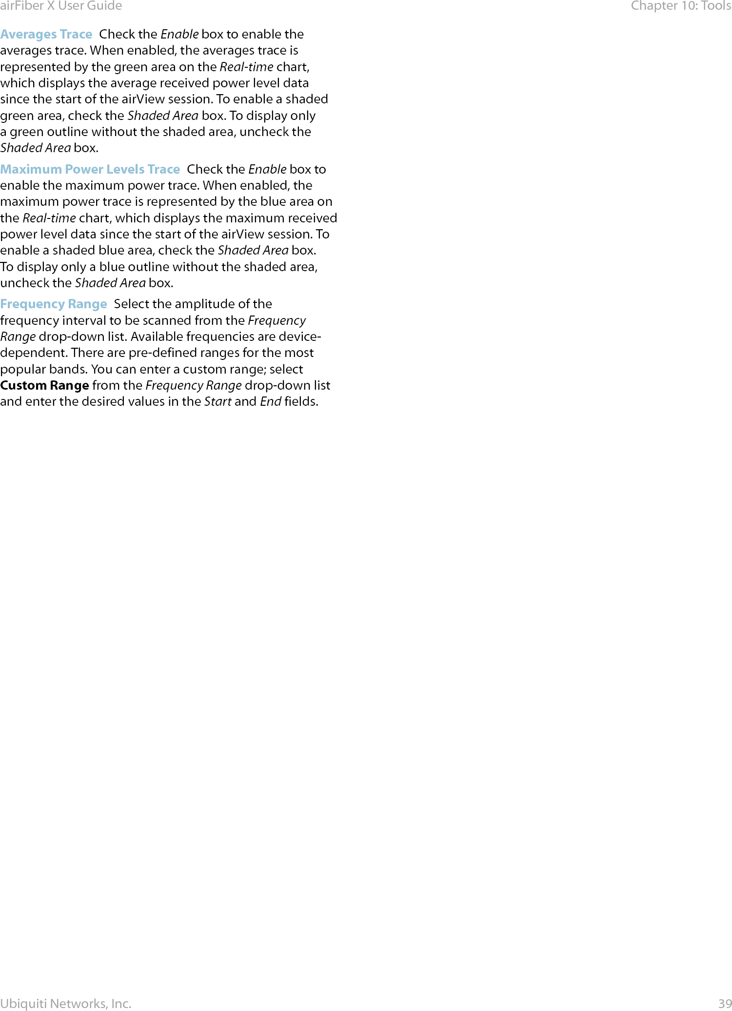 39Chapter 10: ToolsairFiber X User GuideUbiquiti Networks, Inc.Averages Trace  Check the Enable box to enable the averages trace. When enabled, the averages trace is represented by the green area on the Real-time chart, which displays the average received power level data since the start of the airView session. To enable a shaded green area, check the Shaded Area box. To display only a green outline without the shaded area, uncheck the Shaded Area box.Maximum Power Levels Trace  Check the Enable box to enable the maximum power trace. When enabled, the maximum power trace is represented by the blue area on the Real-time chart, which displays the maximum received power level data since the start of the airView session. To enable a shaded blue area, check the Shaded Area box. To display only a blue outline without the shaded area, uncheck the Shaded Area box.Frequency Range  Select the amplitude of the frequency interval to be scanned from the Frequency Range drop‑down list. Available frequencies are device‑dependent. There are pre‑defined ranges for the most popular bands. You can enter a custom range; select Custom Range from the Frequency Range drop‑down list and enter the desired values in the Start and End fields.