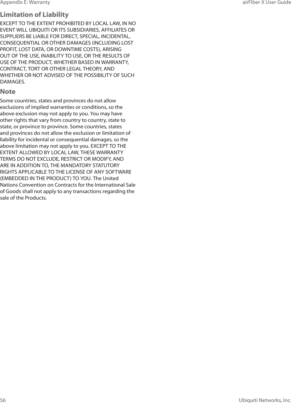 56Appendix E: Warranty airFiber X User GuideUbiquiti Networks, Inc.Limitation of LiabilityEXCEPT TO THE EXTENT PROHIBITED BY LOCAL LAW, IN NO EVENT WILL UBIQUITI OR ITS SUBSIDIARIES, AFFILIATES OR SUPPLIERS BE LIABLE FOR DIRECT, SPECIAL, INCIDENTAL, CONSEQUENTIAL OR OTHER DAMAGES (INCLUDING LOST PROFIT, LOST DATA, OR DOWNTIME COSTS), ARISING OUT OF THE USE, INABILITY TO USE, OR THE RESULTS OF USE OF THE PRODUCT, WHETHER BASED IN WARRANTY, CONTRACT, TORT OR OTHER LEGAL THEORY, AND WHETHER OR NOT ADVISED OF THE POSSIBILITY OF SUCH DAMAGES. NoteSome countries, states and provinces do not allow exclusions of implied warranties or conditions, so the above exclusion may not apply to you. You may have other rights that vary from country to country, state to state, or province to province. Some countries, states and provinces do not allow the exclusion or limitation of liability for incidental or consequential damages, so the above limitation may not apply to you. EXCEPT TO THE EXTENT ALLOWED BY LOCAL LAW, THESE WARRANTY TERMS DO NOT EXCLUDE, RESTRICT OR MODIFY, AND ARE IN ADDITION TO, THE MANDATORY STATUTORY RIGHTS APPLICABLE TO THE LICENSE OF ANY SOFTWARE (EMBEDDED IN THE PRODUCT) TO YOU. The United Nations Convention on Contracts for the International Sale of Goods shall not apply to any transactions regarding the sale of the Products.