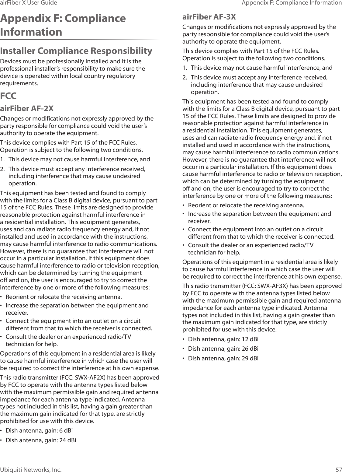 57Appendix F: Compliance InformationairFiber X User GuideUbiquiti Networks, Inc.Appendix F: Compliance InformationInstaller Compliance ResponsibilityDevices must be professionally installed and it is the professional installer’s responsibility to make sure the device is operated within local country regulatory requirements.FCCairFiber AF-2XChanges or modifications not expressly approved by the party responsible for compliance could void the user’s authority to operate the equipment.This device complies with Part 15 of the FCC Rules. Operation is subject to the following two conditions.1.  This device may not cause harmful interference, and2.  This device must accept any interference received, including interference that may cause undesired operation.This equipment has been tested and found to comply with the limits for a Class B digital device, pursuant to part 15 of the FCC Rules. These limits are designed to provide reasonable protection against harmful interference in a residential installation. This equipment generates, uses and can radiate radio frequency energy and, if not installed and used in accordance with the instructions, may cause harmful interference to radio communications. However, there is no guarantee that interference will not occur in a particular installation. If this equipment does cause harmful interference to radio or television reception, which can be determined by turning the equipment off and on, the user is encouraged to try to correct the interference by one or more of the following measures:•  Reorient or relocate the receiving antenna.•  Increase the separation between the equipment and receiver.•  Connect the equipment into an outlet on a circuit different from that to which the receiver is connected.•  Consult the dealer or an experienced radio/TV technician for help.Operations of this equipment in a residential area is likely to cause harmful interference in which case the user will be required to correct the interference at his own expense.This radio transmitter (FCC: SWX-AF2X) has been approved by FCC to operate with the antenna types listed below with the maximum permissible gain and required antenna impedance for each antenna type indicated. Antenna types not included in this list, having a gain greater than the maximum gain indicated for that type, are strictly prohibited for use with this device.•  Dish antenna, gain: 6 dBi•  Dish antenna, gain: 24 dBiairFiber AF-3XChanges or modifications not expressly approved by the party responsible for compliance could void the user’s authority to operate the equipment.This device complies with Part 15 of the FCC Rules. Operation is subject to the following two conditions.1.  This device may not cause harmful interference, and2.  This device must accept any interference received, including interference that may cause undesired operation.This equipment has been tested and found to comply with the limits for a Class B digital device, pursuant to part 15 of the FCC Rules. These limits are designed to provide reasonable protection against harmful interference in a residential installation. This equipment generates, uses and can radiate radio frequency energy and, if not installed and used in accordance with the instructions, may cause harmful interference to radio communications. However, there is no guarantee that interference will not occur in a particular installation. If this equipment does cause harmful interference to radio or television reception, which can be determined by turning the equipment off and on, the user is encouraged to try to correct the interference by one or more of the following measures:•  Reorient or relocate the receiving antenna.•  Increase the separation between the equipment and receiver.•  Connect the equipment into an outlet on a circuit different from that to which the receiver is connected.•  Consult the dealer or an experienced radio/TV technician for help.Operations of this equipment in a residential area is likely to cause harmful interference in which case the user will be required to correct the interference at his own expense.This radio transmitter (FCC: SWX-AF3X) has been approved by FCC to operate with the antenna types listed below with the maximum permissible gain and required antenna impedance for each antenna type indicated. Antenna types not included in this list, having a gain greater than the maximum gain indicated for that type, are strictly prohibited for use with this device.•  Dish antenna, gain: 12 dBi•  Dish antenna, gain: 26 dBi•  Dish antenna, gain: 29 dBi