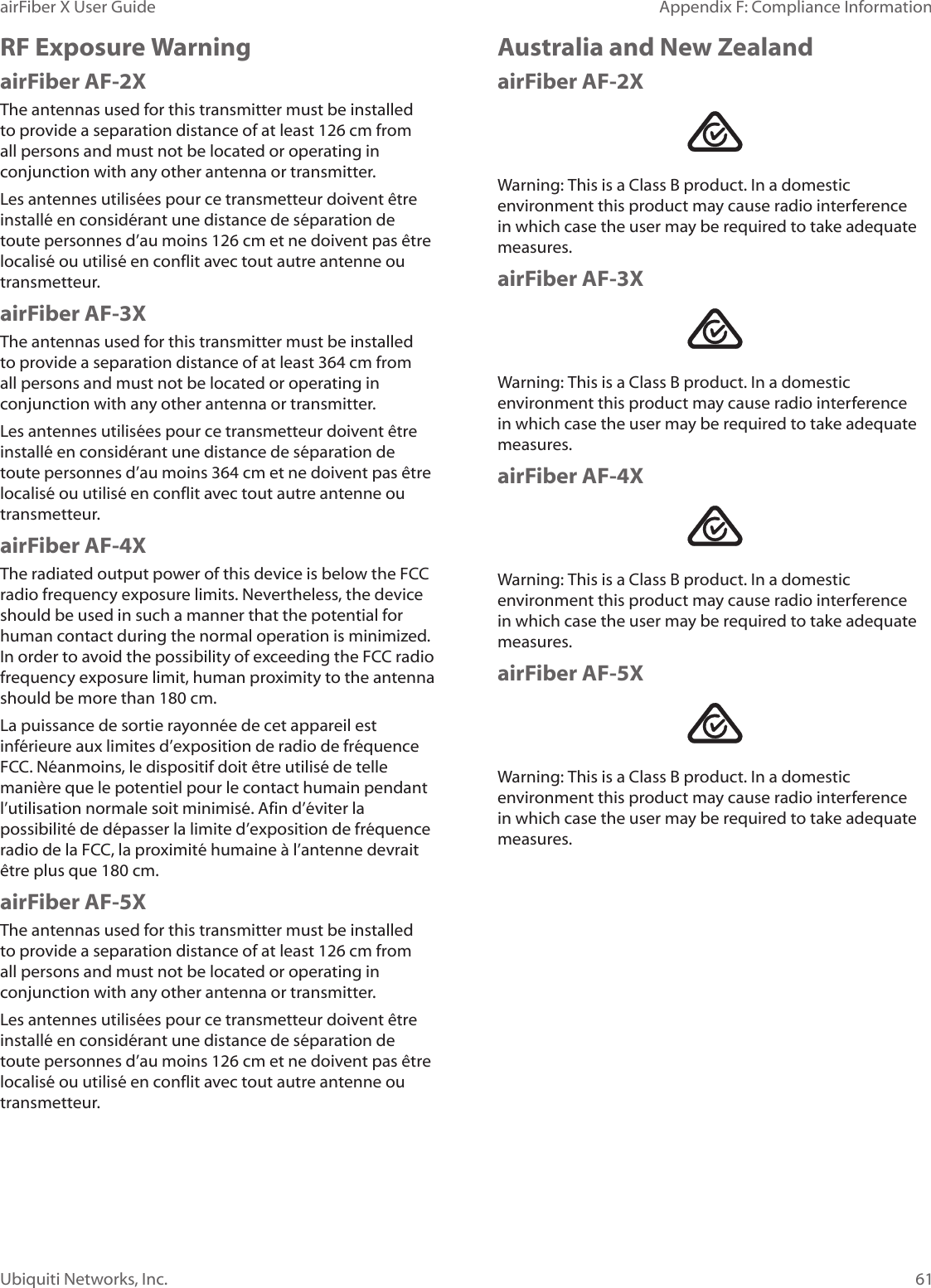 61Appendix F: Compliance InformationairFiber X User GuideUbiquiti Networks, Inc.RF Exposure WarningairFiber AF-2XThe antennas used for this transmitter must be installed to provide a separation distance of at least 126 cm from all persons and must not be located or operating in conjunction with any other antenna or transmitter.Les antennes utilisées pour ce transmetteur doivent être installé en considérant une distance de séparation de toute personnes d’au moins 126cm et ne doivent pas être localisé ou utilisé en conflit avec tout autre antenne ou transmetteur.airFiber AF-3XThe antennas used for this transmitter must be installed to provide a separation distance of at least 364 cm from all persons and must not be located or operating in conjunction with any other antenna or transmitter.Les antennes utilisées pour ce transmetteur doivent être installé en considérant une distance de séparation de toute personnes d’au moins 364cm et ne doivent pas être localisé ou utilisé en conflit avec tout autre antenne ou transmetteur.airFiber AF-4XThe radiated output power of this device is below the FCC radio frequency exposure limits. Nevertheless, the device should be used in such a manner that the potential for human contact during the normal operation is minimized. In order to avoid the possibility of exceeding the FCC radio frequency exposure limit, human proximity to the antenna should be more than 180 cm.La puissance de sortie rayonnée de cet appareil est inférieure aux limites d’exposition de radio de fréquence FCC. Néanmoins, le dispositif doit être utilisé de telle manière que le potentiel pour le contact humain pendant l’utilisation normale soit minimisé. Afin d’éviter la possibilité de dépasser la limite d’exposition de fréquence radio de la FCC, la proximité humaine à l’antenne devrait être plus que 180 cm.airFiber AF-5XThe antennas used for this transmitter must be installed to provide a separation distance of at least 126 cm from all persons and must not be located or operating in conjunction with any other antenna or transmitter.Les antennes utilisées pour ce transmetteur doivent être installé en considérant une distance de séparation de toute personnes d’au moins 126cm et ne doivent pas être localisé ou utilisé en conflit avec tout autre antenne ou transmetteur.Australia and New ZealandairFiber AF-2XWarning: This is a Class B product. In a domestic environment this product may cause radio interference in which case the user may be required to take adequate measures.airFiber AF-3XWarning: This is a Class B product. In a domestic environment this product may cause radio interference in which case the user may be required to take adequate measures.airFiber AF-4XWarning: This is a Class B product. In a domestic environment this product may cause radio interference in which case the user may be required to take adequate measures.airFiber AF-5XWarning: This is a Class B product. In a domestic environment this product may cause radio interference in which case the user may be required to take adequate measures.