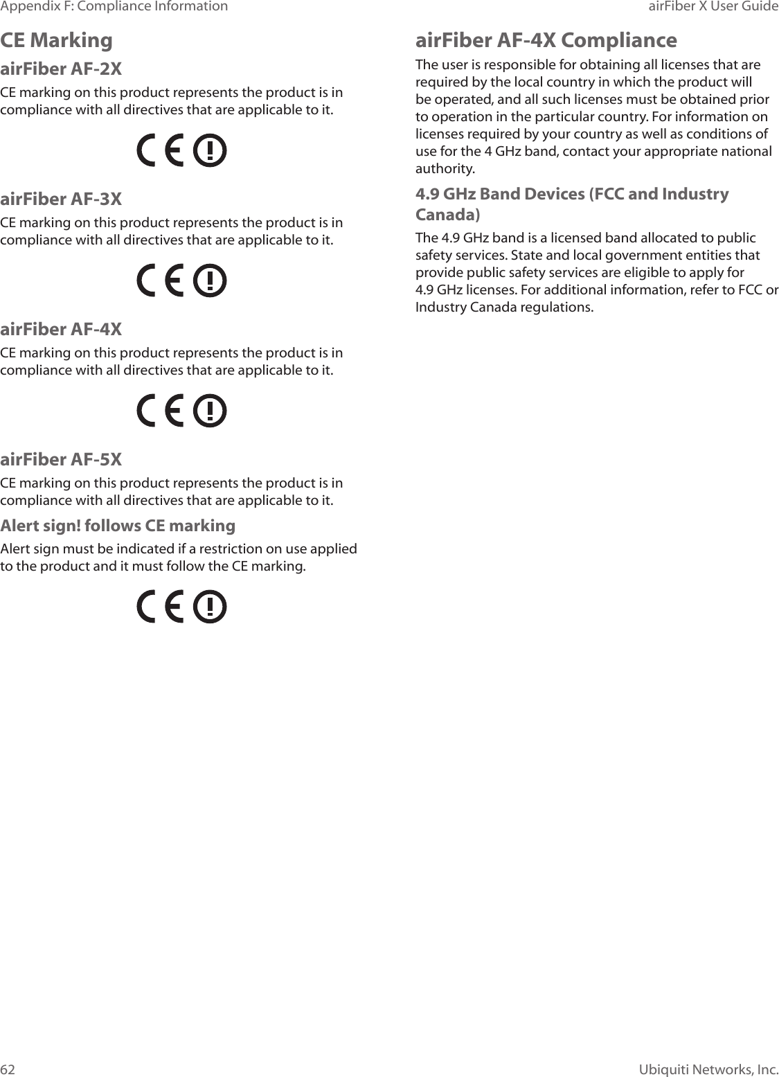 62Appendix F: Compliance Information airFiber X User GuideUbiquiti Networks, Inc.CE MarkingairFiber AF-2XCE marking on this product represents the product is in compliance with all directives that are applicable to it.airFiber AF-3XCE marking on this product represents the product is in compliance with all directives that are applicable to it.airFiber AF-4XCE marking on this product represents the product is in compliance with all directives that are applicable to it.airFiber AF-5XCE marking on this product represents the product is in compliance with all directives that are applicable to it.Alert sign! follows CE markingAlert sign must be indicated if a restriction on use applied to the product and it must follow the CE marking.airFiber AF-4X ComplianceThe user is responsible for obtaining all licenses that are required by the local country in which the product will be operated, and all such licenses must be obtained prior to operation in the particular country. For information on licenses required by your country as well as conditions of use for the 4 GHz band, contact your appropriate national authority. 4.9 GHz Band Devices (FCC and Industry Canada)The 4.9 GHz band is a licensed band allocated to public safety services. State and local government entities that provide public safety services are eligible to apply for 4.9GHz licenses. For additional information, refer to FCC or Industry Canada regulations.