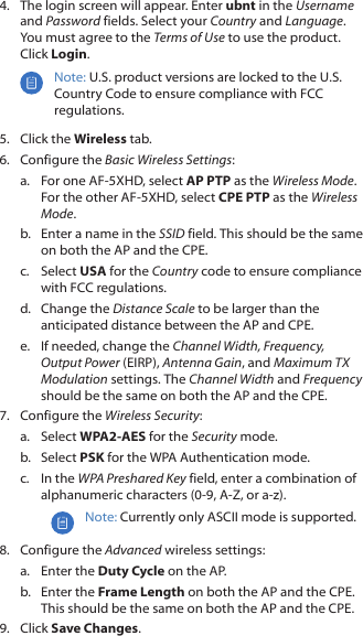 4.  The login screen will appear. Enter ubnt in the Username and Password fields. Select your Country and Language. You must agree to the Terms of Use to use the product. Click Login.Note: U.S. product versions are locked to the U.S. Country Code to ensure compliance with FCC regulations. 5.  Click the Wireless tab.6.  Configure the Basic Wireless Settings:a.  For one AF-5XHD, select AP PTP as the Wireless Mode. For the other AF-5XHD, select CPE PTP as the Wireless Mode.b.  Enter a name in the SSID field. This should be the same on both the AP and the CPE.c.  Select USA for the Country code to ensure compliance with FCC regulations.d.  Change the Distance Scale to be larger than the anticipated distance between the AP and CPE.e.  If needed, change the Channel Width, Frequency, Output Power (EIRP), Antenna Gain, and Maximum TX Modulation settings. The Channel Width and Frequency should be the same on both the AP and the CPE.7.  Configure the Wireless Security: a.  Select WPA2‑AES for the Security mode.b.  Select PSK for the WPA Authentication mode.c.  In the WPA Preshared Key field, enter a combination of alphanumeric characters (0-9, A-Z, or a-z).Note: Currently only ASCII mode is supported.8.  Configure the Advanced wireless settings:a.  Enter the Duty Cycle on the AP.b.  Enter the Frame Length on both the AP and the CPE. This should be the same on both the AP and the CPE.9.  Click Save Changes.