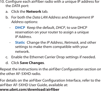 10. Configure each airFiber radio with a unique IP address for the DATA port:a.  Click the Network tab.b.  For both the Data LAN Address and Management IP Address options: - DHCP  Keep the default, DHCP, to use DHCP reservation on your router to assign a unique IPAddress. - Static  Change the IP Address, Netmask, and other settings to make them compatible with your network.c.  Enable the Ethernet Carrier Drop settings if needed.d.  Click Save Changes.Repeat the instructions in the airFiber Configuration section on the other AF-5XHD radio.For details on the airFiber Configuration Interface, refer to the airFiber AF-5XHD User Guide, available at:  www.ubnt.com/download/airfiber