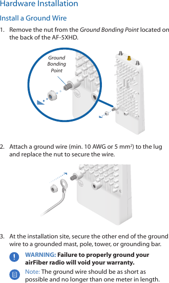 Hardware InstallationInstall a Ground Wire1.  Remove the nut from the Ground Bonding Point located on the back of the AF-5XHD.Ground Bonding Point2.  Attach a ground wire (min. 10 AWG or 5 mm2) to the lug and replace the nut to secure the wire.3.  At the installation site, secure the other end of the ground wire to a grounded mast, pole, tower, or grounding bar.WARNING: Failure to properly ground your airFiber radio will void your warranty.Note: The ground wire should be as short as possible and no longer than one meter in length.