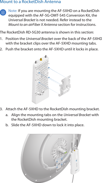 Mount to a RocketDish AntennaNote: If you are mounting the AF-5XHD on a RocketDish equipped with the AF-5G-OMT-S45 Conversion Kit, the Universal Bracket is not needed. Refer instead to the Mount to an airFiber X Antenna section for instructions.The RocketDish RD-5G30 antenna is shown in this section:1.  Position the Universal Bracket over the back of the AF-5XHD with the bracket clips over the AF-5XHD mounting tabs.2.  Push the bracket onto the AF-5XHD until it locks in place.3.  Attach the AF-5XHD to the RocketDish mounting bracket. a.  Align the mounting tabs on the Universal Bracket with the RocketDish mounting bracket.b.  Slide the AF-5XHD down to lock it into place.
