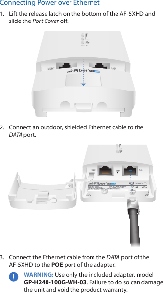 Connecting Power over Ethernet1.  Lift the release latch on the bottom of the AF-5XHD and slide the Port Cover off. 2.  Connect an outdoor, shielded Ethernet cable to the DATAport.3.  Connect the Ethernet cable from the DATA port of the AF-5XHD to the POE port of the adapter.WARNING: Use only the included adapter, model GP‑H240‑100G‑WH‑03. Failure to do so can damage the unit and void the product warranty.