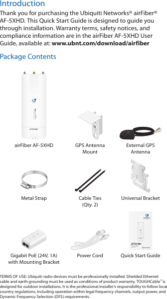 IntroductionThank you for purchasing the Ubiquiti Networks&reg; airFiber&reg; AF-5XHD. This Quick Start Guide is designed to guide you through installation. Warranty terms, safety notices, and compliance information are in the airFiberAF-5XHD User Guide, available at: www.ubnt.com/download/airfiberPackage ContentsairFiber AF-5XHD GPS Antenna  Mount External GPS AntennaMetal Strap Cable Ties (Qty. 2)Universal Bracket5 GHz Carrier Radio with LTU TechnologyModel: AF-5XHDDATAMGMTGPSLINKDATAMGMTGPSLINKGigabit PoE (24V, 1A) with Mounting Bracket Power Cord Quick Start GuideTERMS OF USE: Ubiquiti radio devices must be professionally installed. Shielded Ethernet cable and earth grounding must be used as conditions of product warranty. TOUGHCable&trade; is designed for outdoor installations. It is the professional installer&rsquo;s responsibility to follow local country regulations, including operation within legal frequency channels, output power, and Dynamic Frequency Selection (DFS) requirements.