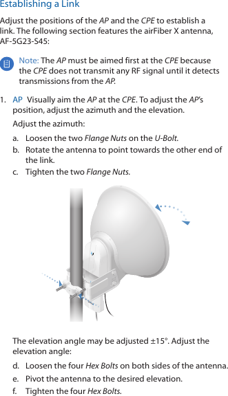 Establishing a LinkAdjust the positions of the AP and the CPE to establish a link. The following section features the airFiber X antenna, AF-5G23-S45:Note: The AP must be aimed first at the CPE because the CPE does not transmit any RF signal until it detects transmissions from the AP.1.  AP  Visually aim the AP at the CPE. To adjust the AP&rsquo;s position, adjust the azimuth and the elevation.Adjust the azimuth:a.  Loosen the two Flange Nuts on the U-Bolt.b.  Rotate the antenna to point towards the other end of the link.c.  Tighten the two Flange Nuts.The elevation angle may be adjusted &plusmn;15&deg;. Adjust the elevation angle:d.  Loosen the four Hex Bolts on both sides of the antenna.e.  Pivot the antenna to the desired elevation.f.  Tighten the four Hex Bolts.