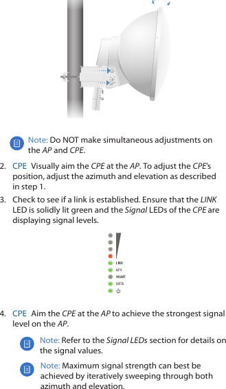 Note: Do NOT make simultaneous adjustments on the AP and CPE.2.  CPE  Visually aim the CPE at the AP. To adjust the CPE&rsquo;s position, adjust the azimuth and elevation as described in step 1.3.  Check to see if a link is established. Ensure that the LINK LED is solidly lit green and the Signal LEDs of the CPE are displaying signal levels.4.  CPE  Aim the CPE at the AP to achieve the strongest signal level on the AP.Note: Refer to the Signal LEDs section for details on the signal values.Note: Maximum signal strength can best be achieved by iteratively sweeping through both azimuth and elevation.