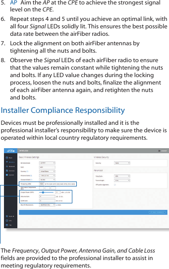 5.  AP  Aim the AP at the CPE to achieve the strongest signal level on the CPE.6.  Repeat steps 4 and 5 until you achieve an optimal link, with all four Signal LEDs solidly lit. This ensures the best possible data rate between the airFiber radios.7.  Lock the alignment on both airFiber antennas by tightening all the nuts and bolts.8.  Observe the Signal LEDs of each airFiber radio to ensure that the values remain constant while tightening the nuts and bolts. If any LED value changes during the locking process, loosen the nuts and bolts, finalize the alignment of each airFiber antenna again, and retighten the nuts and bolts.Installer Compliance ResponsibilityDevices must be professionally installed and it is the professional installer&rsquo;s responsibility to make sure the device is operated within local country regulatory requirements.The Frequency, Output Power, Antenna Gain, and Cable Loss fields are provided to the professional installer to assist in meeting regulatory requirements.