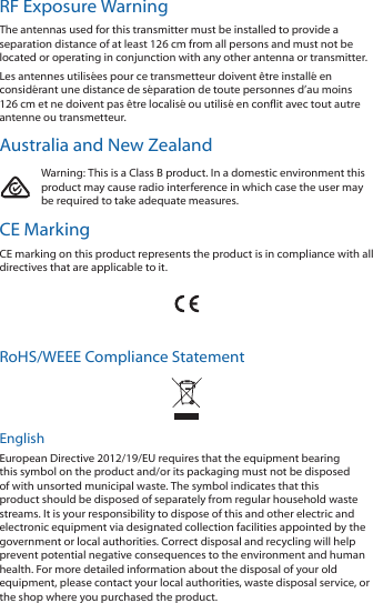 RF Exposure Warning The antennas used for this transmitter must be installed to provide a separation distance of at least 126 cm from all persons and must not be located or operating in conjunction with any other antenna or transmitter.Les antennes utilis&eacute;es pour ce transmetteur doivent &ecirc;tre install&eacute; en consid&eacute;rant une distance de s&eacute;paration de toute personnes d&rsquo;au moins 126cm et ne doivent pas &ecirc;tre localis&eacute; ou utilis&eacute; en conflit avec tout autre antenne ou transmetteur.Australia and New ZealandWarning: This is a Class B product. In a domestic environment this product may cause radio interference in which case the user may be required to take adequate measures.CE MarkingCE marking on this product represents the product is in compliance with all directives that are applicable to it.RoHS/WEEE Compliance StatementEnglishEuropean Directive 2012/19/EU requires that the equipment bearing this symbol on the product and/or its packaging must not be disposed of with unsorted municipal waste. The symbol indicates that this product should be disposed of separately from regular household waste streams. It is your responsibility to dispose of this and other electric and electronic equipment via designated collection facilities appointed by the government or local authorities. Correct disposal and recycling will help prevent potential negative consequences to the environment and human health. For more detailed information about the disposal of your old equipment, please contact your local authorities, waste disposal service, or the shop where you purchased the product.