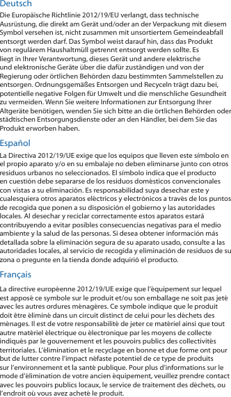 DeutschDie Europ&auml;ische Richtlinie 2012/19/EU verlangt, dass technische Ausr&uuml;stung, die direkt am Ger&auml;t und/oder an der Verpackung mit diesem Symbol versehen ist, nicht zusammen mit unsortiertem Gemeindeabfall entsorgt werden darf. Das Symbol weist darauf hin, dass das Produkt von regul&auml;rem Haushaltm&uuml;ll getrennt entsorgt werden sollte. Es liegt in Ihrer Verantwortung, dieses Ger&auml;t und andere elektrische und elektronische Ger&auml;te &uuml;ber die daf&uuml;r zust&auml;ndigen und von der Regierung oder &ouml;rtlichen Beh&ouml;rden dazu bestimmten Sammelstellen zu entsorgen. Ordnungsgem&auml;&szlig;es Entsorgen und Recyceln tr&auml;gt dazu bei, potentielle negative Folgen f&uuml;r Umwelt und die menschliche Gesundheit zu vermeiden. Wenn Sie weitere Informationen zur Entsorgung Ihrer Altger&auml;te ben&ouml;tigen, wenden Sie sich bitte an die &ouml;rtlichen Beh&ouml;rden oder st&auml;dtischen Entsorgungsdienste oder an den H&auml;ndler, bei dem Sie das Produkt erworben haben.Espa&ntilde;olLa Directiva 2012/19/UE exige que los equipos que lleven este s&iacute;mbolo en el propio aparato y/o en su embalaje no deben eliminarse junto con otros residuos urbanos no seleccionados. El s&iacute;mbolo indica que el producto en cuesti&oacute;n debe separarse de los residuos dom&eacute;sticos convencionales con vistas a su eliminaci&oacute;n. Es responsabilidad suya desechar este y cualesquiera otros aparatos el&eacute;ctricos y electr&oacute;nicos a trav&eacute;s de los puntos de recogida que ponen a su disposici&oacute;n el gobierno y las autoridades locales. Al desechar y reciclar correctamente estos aparatos estar&aacute; contribuyendo a evitar posibles consecuencias negativas para el medio ambiente y la salud de las personas. Si desea obtener informaci&oacute;n m&aacute;s detallada sobre la eliminaci&oacute;n segura de su aparato usado, consulte a las autoridades locales, al servicio de recogida y eliminaci&oacute;n de residuos de su zona o pregunte en la tienda donde adquiri&oacute; el producto.Fran&ccedil;aisLa directive europ&eacute;enne 2012/19/UE exige que l&rsquo;&eacute;quipement sur lequel est appos&eacute; ce symbole sur le produit et/ou son emballage ne soit pas jet&eacute; avec les autres ordures m&eacute;nag&egrave;res. Ce symbole indique que le produit doit &ecirc;tre &eacute;limin&eacute; dans un circuit distinct de celui pour les d&eacute;chets des m&eacute;nages. Il est de votre responsabilit&eacute; de jeter ce mat&eacute;riel ainsi que tout autre mat&eacute;riel &eacute;lectrique ou &eacute;lectronique par les moyens de collecte indiqu&eacute;s par le gouvernement et les pouvoirs publics des collectivit&eacute;s territoriales. L&rsquo;&eacute;limination et le recyclage en bonne et due forme ont pour but de lutter contre l&rsquo;impact n&eacute;faste potentiel de ce type de produits sur l&rsquo;environnement et la sant&eacute; publique. Pour plus d&rsquo;informations sur le mode d&rsquo;&eacute;limination de votre ancien &eacute;quipement, veuillez prendre contact avec les pouvoirs publics locaux, le service de traitement des d&eacute;chets, ou l&rsquo;endroit o&ugrave; vous avez achet&eacute; le produit.