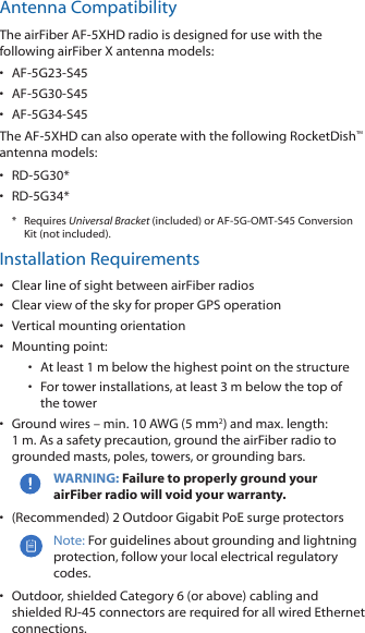 Antenna CompatibilityThe airFiber AF-5XHD radio is designed for use with the following airFiber X antenna models:&bull;  AF-5G23-S45&bull;  AF-5G30-S45&bull;  AF-5G34-S45The AF-5XHD can also operate with the following RocketDish&trade; antenna models:&bull;  RD-5G30*&bull;  RD-5G34**  Requires Universal Bracket (included) or AF-5G-OMT-S45 Conversion Kit (not included).Installation Requirements&bull;  Clear line of sight between airFiber radios&bull;  Clear view of the sky for proper GPS operation&bull;  Vertical mounting orientation&bull;  Mounting point:&bull;  At least 1 m below the highest point on the structure&bull;  For tower installations, at least 3 m below the top of thetower&bull;  Ground wires &ndash; min. 10 AWG (5 mm2) and max. length: 1m. Asa safety precaution, ground the airFiber radio to grounded masts, poles, towers, or grounding bars. WARNING: Failure to properly ground your airFiber radio will void your warranty.&bull;  (Recommended) 2 Outdoor Gigabit PoE surge protectorsNote: For guidelines about grounding and lightning protection, follow your local electrical regulatory codes.&bull;  Outdoor, shielded Category 6 (or above) cabling and shielded RJ-45 connectors are required for all wired Ethernet connections.