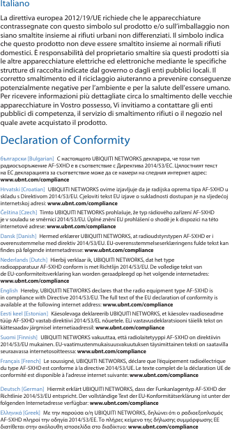 ItalianoLa direttiva europea 2012/19/UE richiede che le apparecchiature contrassegnate con questo simbolo sul prodotto e/o sull&rsquo;imballaggio non siano smaltite insieme ai rifiuti urbani non differenziati. Il simbolo indica che questo prodotto non deve essere smaltito insieme ai normali rifiuti domestici. &Egrave; responsabilit&agrave; del proprietario smaltire sia questi prodotti sia le altre apparecchiature elettriche ed elettroniche mediante le specifiche strutture di raccolta indicate dal governo o dagli enti pubblici locali. Il corretto smaltimento ed il riciclaggio aiuteranno a prevenire conseguenze potenzialmente negative per l&rsquo;ambiente e per la salute dell&rsquo;essere umano. Per ricevere informazioni pi&ugrave; dettagliate circa lo smaltimento delle vecchie apparecchiature in Vostro possesso, Vi invitiamo a contattare gli enti pubblici di competenza, il servizio di smaltimento rifiuti o il negozio nel quale avete acquistato il prodotto.Declaration of Conformityбългарски [Bulgarian]  С настоящото UBIQUITI NETWORKS декларира, че този тип радиосъоръжение AF-5XHD е в съответствие с Директива 2014/53/ЕС. Цялостният текст на ЕС декларацията за съответствие може да се намери на следния интернет адрес: www.ubnt.com/complianceHrvatski [Croatian]  UBIQUITI NETWORKS ovime izjavljuje da je radijska oprema tipa AF-5XHD u skladu s Direktivom 2014/53/EU. Cjeloviti tekst EU izjave o sukladnosti dostupan je na sljedećoj internetskoj adresi: www.ubnt.com/complianceČe&scaron;tina [Czech]  T&iacute;mto UBIQUITI NETWORKS prohla&scaron;uje, že typ r&aacute;diov&eacute;ho zař&iacute;zen&iacute; AF-5XHD je v souladu se směrnic&iacute; 2014/53/EU. &Uacute;pln&eacute; zněn&iacute; EU prohl&aacute;&scaron;en&iacute; o shodě je k dispozici na t&eacute;to internetov&eacute; adrese: www.ubnt.com/complianceDansk [Danish]  Hermed erkl&aelig;rer UBIQUITI NETWORKS, at radioudstyrstypen AF-5XHD er i overensstemmelse med direktiv 2014/53/EU. EU-overensstemmelseserkl&aelig;ringens fulde tekst kan findes p&aring; f&oslash;lgende internetadresse: www.ubnt.com/complianceNederlands [Dutch]  Hierbij verklaar ik, UBIQUITI NETWORKS, dat het type radioapparatuur AF-5XHD conform is met Richtlijn 2014/53/EU. De volledige tekst van de EU-conformiteitsverklaring kan worden geraadpleegd op het volgende internetadres: www.ubnt.com/complianceEnglish Hereby, UBIQUITI NETWORKS declares that the radio equipment type AF-5XHD is in compliance with Directive 2014/53/EU. The full text of the EU declaration of conformity is available at the following internet address: www.ubnt.com/complianceEesti keel [Estonian]  K&auml;esolevaga deklareerib UBIQUITI NETWORKS, et k&auml;esolev raadioseadme t&uuml;&uuml;p AF-5XHD vastab direktiivi 2014/53/EL n&otilde;uetele. ELi vastavusdeklaratsiooni t&auml;ielik tekst on k&auml;ttesaadav j&auml;rgmisel internetiaadressil: www.ubnt.com/complianceSuomi [Finnish]  UBIQUITI NETWORKS vakuuttaa, ett&auml; radiolaitetyyppi AF-5XHD on direktiivin 2014/53/EU mukainen. EU-vaatimustenmukaisuusvakuutuksen t&auml;ysimittainen teksti on saatavilla seuraavassa internetosoitteessa: www.ubnt.com/complianceFran&ccedil;ais [French]  Le soussign&eacute;, UBIQUITI NETWORKS, d&eacute;clare que l&rsquo;&eacute;quipement radio&eacute;lectrique du type AF-5XHD est conforme &agrave; la directive 2014/53/UE. Le texte complet de la d&eacute;claration UE de conformit&eacute; est disponible &agrave; l&rsquo;adresse internet suivante: www.ubnt.com/complianceDeutsch [German]  Hiermit erkl&auml;rt UBIQUITI NETWORKS, dass der Funkanlagentyp AF-5XHD der Richtlinie 2014/53/EU entspricht. Der vollst&auml;ndige Text der EU-Konformit&auml;tserkl&auml;rung ist unter der folgenden Internetadresse verf&uuml;gbar: www.ubnt.com/compliance&Epsilon;&lambda;&lambda;&eta;&nu;&iota;&kappa;ά [Greek]  &Mu;&epsilon; &tau;&eta;&nu; &pi;&alpha;&rho;&omicron;ύ&sigma;&alpha; &omicron;/&eta; UBIQUITI NETWORKS, &delta;&eta;&lambda;ώ&nu;&epsilon;&iota; ό&tau;&iota; &omicron; &rho;&alpha;&delta;&iota;&omicron;&epsilon;&xi;&omicron;&pi;&lambda;&iota;&sigma;&mu;ό&sigmaf; AF-5XHD &pi;&lambda;&eta;&rho;&omicron;ί &tau;&eta;&nu; &omicron;&delta;&eta;&gamma;ί&alpha; 2014/53/&Epsilon;&Epsilon;. &Tau;&omicron; &pi;&lambda;ή&rho;&epsilon;&sigmaf; &kappa;&epsilon;ί&mu;&epsilon;&nu;&omicron; &tau;&eta;&sigmaf; &delta;ή&lambda;&omega;&sigma;&eta;&sigmaf; &sigma;&upsilon;&mu;&mu;ό&rho;&phi;&omega;&sigma;&eta;&sigmaf; &Epsilon;&Epsilon; &delta;&iota;&alpha;&tau;ί&theta;&epsilon;&tau;&alpha;&iota; &sigma;&tau;&eta;&nu; &alpha;&kappa;ό&lambda;&omicron;&upsilon;&theta;&eta; &iota;&sigma;&tau;&omicron;&sigma;&epsilon;&lambda;ί&delta;&alpha; &sigma;&tau;&omicron; &delta;&iota;&alpha;&delta;ί&kappa;&tau;&upsilon;&omicron;: www.ubnt.com/compliance