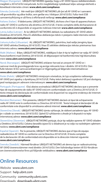 Magyar [Hungarian]  UBIQUITI NETWORKS igazolja, hogy a AF-5XHD t&iacute;pus&uacute; r&aacute;di&oacute;berendez&eacute;s megfelel a 2014/53/EU ir&aacute;nyelvnek. Az EU-megfelelős&eacute;gi nyilatkozat teljes sz&ouml;vege el&eacute;rhető a k&ouml;vetkező internetes c&iacute;men: www.ubnt.com/compliance&Iacute;slenska [Icelandic]  H&eacute;r me&eth; l&yacute;sir UBIQUITI NETWORKS yfir &thorn;v&iacute; a&eth; AF-5XHD er &iacute; samr&aelig;mi vi&eth; grunnkr&ouml;fur og a&eth;rar kr&ouml;fur, sem ger&eth;ar eru &iacute; tilskipun 2014/53/EU. Fullur texti ESB samr&aelig;misyfirl&yacute;sing er a&eth; finna &aacute; eftirfarandi netfangi: www.ubnt.com/complianceItaliano [Italian]  Il fabbricante, UBIQUITI NETWORKS, dichiara che il tipo di apparecchiatura radio AF-5XHD &egrave;conforme alla direttiva 2014/53/UE. Il testo completo della dichiarazione di conformit&agrave; UE &egrave; disponibile al seguente indirizzo Internet: www.ubnt.com/complianceLatvių kalba [Latvian]  Ar &scaron;o UBIQUITI NETWORKS deklarē, ka radioiekārta AF-5XHD atbilst Direktīvai 2014/53/ES. Pilns ES atbilstības deklarācijas teksts ir pieejams &scaron;ādā interneta vietnē: www.ubnt.com/complianceLietuvių kalba [Lithuanian]  A&scaron;, UBIQUITI NETWORKS, patvirtinu, kad radijo įrenginių tipas AF-5XHD atitinka Direktyvą 2014/53/ES. Visas ES atitikties deklaracijos tekstas prieinamas &scaron;iuo interneto adresu: www.ubnt.com/complianceMalti [Maltese] B&rsquo;dan, UBIQUITI NETWORKS, niddikjara li dan it-tip ta&rsquo; tagħmir tar-radju AF-5XHD huwa konformi mad-Direttiva 2014/53/UE. Id-dikjarazzjoni tal-konformit&agrave; tista&rsquo; tiġi kkonsultata minn www.ubnt.com/complianceNorsk [Norwegian] UBIQUITI NETWORKS erkl&aelig;rer herved at utstyret AF-5XHD er i samsvar med de grunnleggende krav og &oslash;vrige relevante krav i direktiv 2014/53/EU. Den fulle teksten til EU-samsvarserkl&aelig;ringen er tilgjengelig p&aring; f&oslash;lgende internettadresse: www.ubnt.com/compliancePolski [Polish]  UBIQUITI NETWORKS niniejszym oświadcza, że typ urządzenia radiowego AF-5XHD jest zgodny z dyrektywą 2014/53/UE. Pełny tekst deklaracji zgodności UE jest dostępny pod następującym adresem internetowym: www.ubnt.com/compliancePortugu&ecirc;s [Portuguese]  O(a) abaixo assinado(a) UBIQUITI NETWORKS declara que o presente tipo de equipamento de r&aacute;dio AF-5XHD est&aacute; em conformidade com a Diretiva 2014/53/UE. O texto integral da declara&ccedil;&atilde;o de conformidade est&aacute; dispon&iacute;vel no seguinte endere&ccedil;o de Internet: www.ubnt.com/complianceRom&acirc;nă [Romanian]  Prin prezenta, UBIQUITI NETWORKS declară că tipul de echipamente radio AF-5XHD este &icirc;n conformitate cu Directiva 2014/53/UE.  Textul integral al declarației UE de conformitate este disponibil la următoarea adresă internet: www.ubnt.com/complianceSlovenčina [Slovak] UBIQUITI NETWORKS t&yacute;mto vyhlasuje, že r&aacute;diov&eacute; zariadenie typu AF-5XHD je v s&uacute;lade so smernicou 2014/53/E&Uacute;. &Uacute;pln&eacute; E&Uacute; vyhl&aacute;senie o zhode je k dispoz&iacute;cii na tejto internetovej adrese: www.ubnt.com/complianceSloven&scaron;čina [Slovenian] UBIQUITI NETWORKS potrjuje, da je tip radijske opreme AF-5XHD skladen z Direktivo 2014/53/EU. Celotno besedilo izjave EU o skladnosti je na voljo na naslednjem spletnem naslovu: www.ubnt.com/complianceEspa&ntilde;ol [Spanish]  Por la presente, UBIQUITI NETWORKS declara que el tipo de equipo radioel&eacute;ctrico AF-5XHD es conforme con la Directiva 2014/53/UE. El texto completo de la declaraci&oacute;n UE de conformidad est&aacute; disponible en la direcci&oacute;n Internet siguiente: www.ubnt.com/complianceSvenska [Swedish]  H&auml;rmed f&ouml;rs&auml;krar UBIQUITI NETWORKS att denna typ av radioutrustning AF-5XHD &ouml;verensst&auml;mmer med direktiv 2014/53/EU. Den fullst&auml;ndiga texten till EU-f&ouml;rs&auml;kran om &ouml;verensst&auml;mmelse finns p&aring; f&ouml;ljande webbadress: www.ubnt.com/complianceOnline ResourcesWebsite  www.ubnt.comSupport  help.ubnt.comCommunity  community.ubnt.comDownloads  downloads.ubnt.com