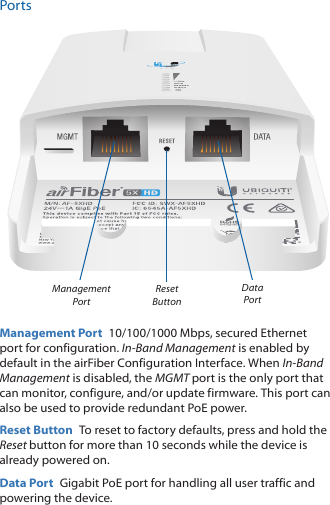 PortsReset ButtonManagement PortData PortManagement Port  10/100/1000 Mbps, secured Ethernet port for configuration. In-Band Management is enabled by default in the airFiber Configuration Interface. When In-Band Management is disabled, the MGMT port is the only port that can monitor, configure, and/or update firmware. This port can also be used to provide redundant PoE power.Reset Button  To reset to factory defaults, press and hold the Reset button for more than 10 seconds while the device is already poweredon.Data Port  Gigabit PoE port for handling all user traffic and powering the device.