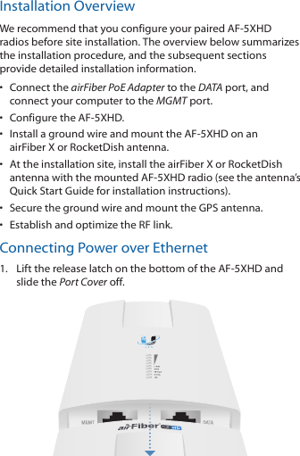 Installation OverviewWe recommend that you configure your paired AF-5XHD radios before site installation. The overview below summarizes the installation procedure, and the subsequent sections provide detailed installation information. &bull;  Connect the airFiber PoE Adapter to the DATA port, and connect your computer to the MGMTport.&bull;  Configure the AF-5XHD.&bull;  Install a ground wire and mount the AF-5XHD on an airFiberX or RocketDish antenna.&bull;  At the installation site, install the airFiber X or RocketDish antenna with the mounted AF-5XHD radio (see the antenna&rsquo;s Quick Start Guide for installation instructions).&bull;  Secure the ground wire and mount the GPS antenna.&bull;  Establish and optimize the RF link.Connecting Power over Ethernet1.  Lift the release latch on the bottom of the AF-5XHD and slide the Port Cover off.