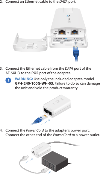 2.  Connect an Ethernet cable to the DATA port.3.  Connect the Ethernet cable from the DATA port of the AF-5XHD to the POE port of the adapter.WARNING: Use only the included adapter, model GP‑H240‑100G‑WH‑03. Failure to do so can damage the unit and void the product warranty.4.  Connect the Power Cord to the adapter&rsquo;s power port. Connect the other end of the Power Cord to a poweroutlet.