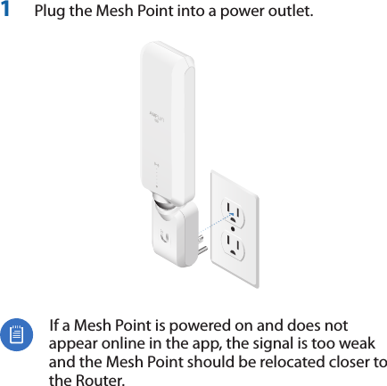 1  Plug the Mesh Point into a power outlet.  If a Mesh Point is powered on and does not appear online in the app, the signal is too weak and the Mesh Point should be relocated closer to the Router.