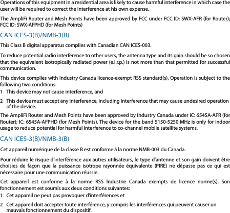 Operations of this equipment in a residential area is likely to cause harmful interference in which case the user will be required to correct the interference at his own expense.The AmpliFi Router and Mesh Points have been approved by FCC under FCC ID: SWX-AFR (for Router); FCC ID: SWX-AFPHD (for Mesh Points)CAN ICES-3(B)/NMB-3(B)This Class B digital apparatus complies with Canadian CAN ICES-003.To reduce potential radio interference to other users, the antenna type and its gain should be so chosen that the equivalent isotropically radiated power (e.i.r.p.) is not more than that permitted for successful communication.This device complies with Industry Canada licence-exempt RSS standard(s). Operation is subject to the following two conditions: 1  This device may not cause interference, and 2  This device must accept any interference, including interference that may cause undesired operation of the device.The AmpliFi Router and Mesh Points have been approved by Industry Canada under IC: 6545A-AFR (for Router); IC: 6545A-AFPHD (for Mesh Points). The device for the band 5150-5250 MHz is only for indoor usage to reduce potential for harmful interference to co-channel mobile satellite systems.CAN ICES-3(B)/NMB-3(B)Cet appareil num&eacute;rique de la classe B est conforme &agrave; la norme NMB-003 du Canada.Pour r&eacute;duire le risque d&rsquo;interf&eacute;rence aux autres utilisateurs, le type d&rsquo;antenne et son gain doivent &ecirc;tre choisies de fa&ccedil;on que la puissance isotrope rayonn&eacute;e &eacute;quivalente (PIRE) ne d&eacute;passe pas ce qui est n&eacute;cessaire pour une communication r&eacute;ussie. Cet appareil est conforme &agrave; la norme RSS Industrie Canada exempts de licence norme(s). Son fonctionnement est soumis aux deux conditions suivantes:1  Cet appareil ne peut pas provoquer d&rsquo;interf&eacute;rences et 2  Cet appareil doit accepter toute interf&eacute;rence, y compris les interf&eacute;rences qui peuvent causer un mauvais fonctionnement du dispositif.