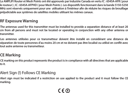 Le AMPLIFI Router et Mesh Points ont &eacute;t&eacute; approuv&eacute;s par Industrie Canada en vertu IC : 6545A-AFR ( pour le routeur ) ; IC : 6545A-AFPHD ( pour Mesh Points ). Les dispositifs fonctionnant dans la bande 5150-5250 MHz sont r&eacute;serv&eacute;s uniquement pour une  utilisation &agrave; l&rsquo;int&eacute;rieur an de r&eacute;duire les risques de brouillage pr&eacute;judiciable aux syst&egrave;mes de satellites mobiles utilisant les m&ecirc;mes canaux.RF Exposure WarningThe antennas used for this transmitter must be installed to provide a separation distance of at least 20 cm from all persons and must not be located or operating in conjunction with any other antenna or transmitter.Les antennes utilis&eacute;es pour ce transmetteur doivent &ecirc;tre install&eacute; en consid&eacute;rant une distance de s&eacute;paration de toute personnes d&rsquo;au moins 20 cm et ne doivent pas &ecirc;tre localis&eacute; ou utilis&eacute; en conit avec tout autre antenne ou transmetteur.CE MarkingCE marking on this product represents the product is in compliance with all directives that are applicable to it.Alert Sign (!) Follows CE MarkingAlert sign must be indicated if a restriction on use applied to the product and it must follow the CE marking.