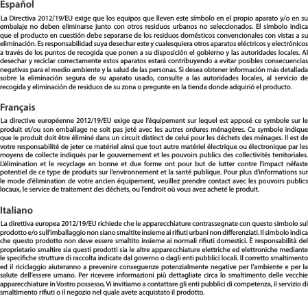 Espa&ntilde;olLa Directiva 2012/19/EU exige que los equipos que lleven este s&iacute;mbolo en el propio aparato y/o en su embalaje no deben eliminarse junto con otros residuos urbanos no seleccionados. El s&iacute;mbolo indica que el producto en cuesti&oacute;n debe separarse de los residuos dom&eacute;sticos convencionales con vistas a su eliminaci&oacute;n. Es responsabilidad suya desechar este y cualesquiera otros aparatos el&eacute;ctricos y electr&oacute;nicos a trav&eacute;s de los puntos de recogida que ponen a su disposici&oacute;n el gobierno y las autoridades locales. Al desechar y reciclar correctamente estos aparatos estar&aacute; contribuyendo a evitar posibles consecuencias negativas para el medio ambiente y la salud de las personas. Si desea obtener informaci&oacute;n m&aacute;s detallada sobre la eliminaci&oacute;n segura de su aparato usado, consulte a las autoridades locales, al servicio de recogida y eliminaci&oacute;n de residuos de su zona o pregunte en la tienda donde adquiri&oacute; el producto.Fran&ccedil;aisLa directive europ&eacute;enne 2012/19/EU exige que l&rsquo;&eacute;quipement sur lequel est appos&eacute; ce symbole sur le produit et/ou son emballage ne soit pas jet&eacute; avec les autres ordures m&eacute;nag&egrave;res. Ce symbole indique que le produit doit &ecirc;tre &eacute;limin&eacute; dans un circuit distinct de celui pour les d&eacute;chets des m&eacute;nages. Il est de votre responsabilit&eacute; de jeter ce mat&eacute;riel ainsi que tout autre mat&eacute;riel &eacute;lectrique ou &eacute;lectronique par les moyens de collecte indiqu&eacute;s par le gouvernement et les pouvoirs publics des collectivit&eacute;s territoriales. L&rsquo;&eacute;limination et le recyclage en bonne et due forme ont pour but de lutter contre l&rsquo;impact n&eacute;faste potentiel de ce type de produits sur l&rsquo;environnement et la sant&eacute; publique. Pour plus d&rsquo;informations sur le mode d&rsquo;&eacute;limination de votre ancien &eacute;quipement, veuillez prendre contact avec les pouvoirs publics locaux, le service de traitement des d&eacute;chets, ou l&rsquo;endroit o&ugrave; vous avez achet&eacute; le produit.ItalianoLa direttiva europea 2012/19/EU richiede che le apparecchiature contrassegnate con questo simbolo sul prodotto e/o sull&rsquo;imballaggio non siano smaltite insieme ai riuti urbani non dierenziati. Il simbolo indica che questo prodotto non deve essere smaltito insieme ai normali riuti domestici. &Egrave; responsabilit&agrave; del proprietario smaltire sia questi prodotti sia le altre apparecchiature elettriche ed elettroniche mediante le speciche strutture di raccolta indicate dal governo o dagli enti pubblici locali. Il corretto smaltimento ed il riciclaggio aiuteranno a prevenire conseguenze potenzialmente negative per l&rsquo;ambiente e per la salute dell&rsquo;essere umano. Per ricevere informazioni pi&ugrave; dettagliate circa lo smaltimento delle vecchie apparecchiature in Vostro possesso, Vi invitiamo a contattare gli enti pubblici di competenza, il servizio di smaltimento riuti o il negozio nel quale avete acquistato il prodotto.