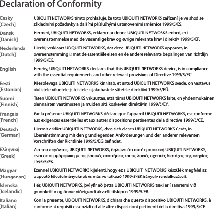 Declaration of ConformityČesky  [Czech]UBIQUITI NETWORKS t&iacute;mto prohla&scaron;uje, že toto UBIQUITI NETWORKS zař&iacute;zen&iacute;, je ve shod se z&aacute;kladn&iacute;mi požadavky a dal&scaron;&iacute;mi př&iacute;slu&scaron;n&yacute;mi ustanoven&iacute;mi směrnice 1999/5/ES.Dansk [Danish]Hermed, UBIQUITI NETWORKS, erkl&aelig;rer at denne UBIQUITI NETWORKS enhed, er i overensstemmelse med de v&aelig;sentlige krav og &oslash;vrige relevante krav i direktiv 1999/5/EF.Nederlands [Dutch]Hierbij verklaart UBIQUITI NETWORKS, dat deze UBIQUITI NETWORKS apparaat, in overeenstemming is met de essenti&euml;le eisen en de andere relevante bepalingen van richtlijn 1999/5/EG.EnglishHereby, UBIQUITI NETWORKS, declares that this UBIQUITI NETWORKS device, is in compliance with the essential requirements and other relevant provisions of Directive 1999/5/EC.Eesti [Estonian]K&auml;esolevaga UBIQUITI NETWORKS kinnitab, et antud UBIQUITI NETWORKS seade, on vastavus olulistele n&otilde;uetele ja teistele asjakohastele s&auml;tetele direktiivi 1999/5/E&Uuml;.Suomi [Finnish]T&auml;ten UBIQUITI NETWORKS vakuuttaa, ett&auml; t&auml;m&auml; UBIQUITI NETWORKS laite, on yhdenmukainen olennaisten vaatimusten ja muiden sit&auml; koskevien direktiivin 1999/5/EY.Fran&ccedil;ais [French]Par la pr&eacute;sente UBIQUITI NETWORKS d&eacute;clare que l&rsquo;appareil UBIQUITI NETWORKS, est conforme aux exigences essentielles et aux autres dispositions pertinentes de la directive 1999/5/CE.Deutsch [German]Hiermit erkl&auml;rt UBIQUITI NETWORKS, dass sich dieses UBIQUITI NETWORKS Ger&auml;t, in &Uuml;bereinstimmung mit den grundlegenden Anforderungen und den anderen relevanten Vorschriften der Richtlinie 1999/5/EG bendet.&Epsilon;&lambda;&lambda;&eta;&nu;&iota;&kappa;ή [Greek]&Delta;&iota;&alpha; &tau;&omicron;&upsilon; &pi;&alpha;&rho;ό&nu;&tau;&omicron;&sigmaf;, UBIQUITI NETWORKS, &delta;&eta;&lambda;ώ&nu;&epsilon;&iota; ό&tau;&iota; &alpha;&upsilon;&tau;ή &eta; &sigma;&upsilon;&sigma;&kappa;&epsilon;&upsilon;ή UBIQUITI NETWORKS, &epsilon;ί&nu;&alpha;&iota; &sigma;&epsilon; &sigma;&upsilon;&mu;&mu;ό&rho;&phi;&omega;&sigma;&eta; &mu;&epsilon; &tau;&iota;&sigmaf; &beta;&alpha;&sigma;&iota;&kappa;έ&sigmaf; &alpha;&pi;&alpha;&iota;&tau;ή&sigma;&epsilon;&iota;&sigmaf; &kappa;&alpha;&iota; &tau;&iota;&sigmaf; &lambda;&omicron;&iota;&pi;έ&sigmaf; &sigma;&chi;&epsilon;&tau;&iota;&kappa;έ&sigmaf; &delta;&iota;&alpha;&tau;ά&xi;&epsilon;&iota;&sigmaf; &tau;&eta;&sigmaf; &omicron;&delta;&eta;&gamma;ί&alpha;&sigmaf; 1995/5/&Epsilon;&Kappa;.Magyar [Hungarian]Ezennel UBIQUITI NETWORKS kijelenti, hogy ez a UBIQUITI NETWORKS k&eacute;sz&uuml;l&eacute;k megfelel az alapvető k&ouml;vetelm&eacute;nyeknek &eacute;s m&aacute;s vonatkoz&oacute; 1999/5/EK ir&aacute;nyelv rendelkez&eacute;seit.&Iacute;slenska [Icelandic]H&eacute;r, UBIQUITI NETWORKS, &thorn;v&iacute; yr a&eth; &thorn;etta UBIQUITI NETWORKS t&aelig;ki er &iacute; samr&aelig;mi vi&eth; grunnkr&ouml;fur og &ouml;nnur vi&eth;eigandi &aacute;kv&aelig;&eth;i tilskipun 1999/5/EB.Italiano [Italian]Con la presente, UBIQUITI NETWORKS, dichiara che questo dispositivo UBIQUITI NETWORKS, &egrave; conforme ai requisiti essenziali ed alle altre disposizioni pertinenti della direttiva 1999/5/CE.