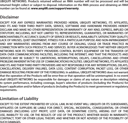 UBIQUITI NETWORKS. Products returned without an RMA number will not be processed and will be returned freight collect or subject to disposal. Information on the RMA process and obtaining an RMA number can be found at: www.ampli.com/support/warranty.DisclaimerEXCEPT FOR ANY EXPRESS WARRANTIES PROVIDED HEREIN, UBIQUITI NETWORKS, ITS AFFILIATES, AND ITS AND THEIR THIRD PARTY DATA, SERVICE, SOFTWARE AND HARDWARE PROVIDERS HEREBY DISCLAIM AND MAKE NO OTHER REPRESENTATION OR WARRANTY OF ANY KIND, EXPRESS, IMPLIED OR STATUTORY, INCLUDING, BUT NOT LIMITED TO, REPRESENTATIONS, GUARANTEES, OR WARRANTIES OF MERCHANTABILITY, ACCURACY, QUALITY OF SERVICE OR RESULTS, AVAILABILITY, SATISFACTORY QUALITY, LACK OF VIRUSES, QUIET ENJOYMENT, FITNESS FOR A PARTICULAR PURPOSE AND NON-INFRINGEMENT AND ANY WARRANTIES ARISING FROM ANY COURSE OF DEALING, USAGE OR TRADE PRACTICE IN CONNECTION WITH SUCH PRODUCTS AND SERVICES. BUYER ACKNOWLEDGES THAT NEITHER UBIQUITI NETWORKS NOR ITS THIRD PARTY PROVIDERS CONTROL BUYER&rsquo;S EQUIPMENT OR THE TRANSFER OF DATA OVER COMMUNICATIONS FACILITIES, INCLUDING THE INTERNET, AND THAT THE PRODUCTS AND SERVICES MAY BE SUBJECT TO LIMITATIONS, INTERRUPTIONS, DELAYS, CANCELLATIONS AND OTHER PROBLEMS INHERENT IN THE USE OF COMMUNICATIONS FACILITIES. UBIQUITI NETWORKS, ITS AFFILIATES AND ITS AND THEIR THIRD PARTY PROVIDERS ARE NOT RESPONSIBLE FOR ANY INTERRUPTIONS, DELAYS, CANCELLATIONS, DELIVERY FAILURES, DATA LOSS, CONTENT CORRUPTION, PACKET LOSS, OR OTHER DAMAGE RESULTING FROM ANY OF THE FOREGOING. In addition, UBIQUITI NETWORKS does not warrant that the operation of the Products will be error-free or that operation will be uninterrupted. In no event shall UBIQUITI NETWORKS be responsible for damages or claims of any nature or description relating to system performance, including coverage, buyer&rsquo;s selection of products (including the Products) for buyer&rsquo;s application and/or failure of products (including the Products) to meet government or regulatory requirements.Limitation of LiabilityEXCEPT TO THE EXTENT PROHIBITED BY LOCAL LAW, IN NO EVENT WILL UBIQUITI OR ITS SUBSIDIARIES, AFFILIATES OR SUPPLIERS BE LIABLE FOR DIRECT, SPECIAL, INCIDENTAL, CONSEQUENTIAL OR OTHER DAMAGES (INCLUDING LOST PROFIT, LOST DATA, OR DOWNTIME COSTS), ARISING OUT OF THE USE, INABILITY TO USE, OR THE RESULTS OF USE OF THE PRODUCT, WHETHER BASED IN WARRANTY, CONTRACT, TORT OR OTHER LEGAL THEORY, AND WHETHER OR NOT ADVISED OF THE POSSIBILITY OF SUCH DAMAGES. 