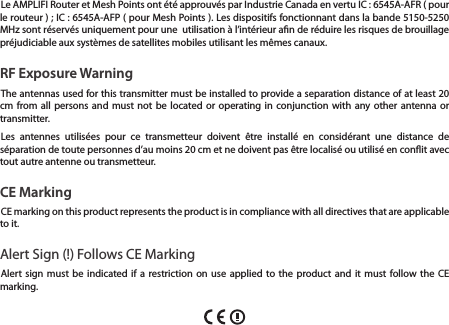 Le AMPLIFI Router et Mesh Points ont &eacute;t&eacute; approuv&eacute;s par Industrie Canada en vertu IC : 6545A-AFR ( pour le routeur ) ; IC : 6545A-AFP ( pour Mesh Points ). Les dispositifs fonctionnant dans la bande 5150-5250 MHz sont r&eacute;serv&eacute;s uniquement pour une  utilisation &agrave; l&rsquo;int&eacute;rieur an de r&eacute;duire les risques de brouillage pr&eacute;judiciable aux syst&egrave;mes de satellites mobiles utilisant les m&ecirc;mes canaux.RF Exposure WarningThe antennas used for this transmitter must be installed to provide a separation distance of at least 20 cm from all persons and must not be located or operating in conjunction with any other antenna or transmitter.Les antennes utilis&eacute;es pour ce transmetteur doivent &ecirc;tre install&eacute; en consid&eacute;rant une distance de s&eacute;paration de toute personnes d&rsquo;au moins 20 cm et ne doivent pas &ecirc;tre localis&eacute; ou utilis&eacute; en conit avec tout autre antenne ou transmetteur.CE MarkingCE marking on this product represents the product is in compliance with all directives that are applicable to it.Alert Sign (!) Follows CE MarkingAlert sign must be indicated if a restriction on use applied to the product and it must follow the CE marking.