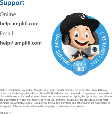 SupportOnlinehelp.ampli.comEmailhelp@ampli.com&copy;2016 Ubiquiti Networks, Inc. All rights reserved. Ubiquiti, Ubiquiti Networks, the Ubiquiti U logo, ULabs, the ULabs logo, AmpliFi, and Home Wi-Fi Perfected are trademarks or registered trademarks of Ubiquiti Networks, Inc. in the United States and in other countries. Apple, the Apple logo, and iPhone are trademarks of Apple Inc., registered in the U.S. and other countries. App Store is a service mark of Apple Inc. Android, Google, Google Play, the Google Play logo and other marks are trademarks of Google Inc. All other trademarks are the property of their respective owners.RR060716