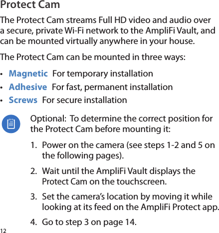12Protect CamThe Protect Cam streams Full HD video and audio over a secure, private Wi-Fi network to the AmpliFi Vault, and can be mounted virtually anywhere in your house.The Protect Cam can be mounted in three ways:•  Magnetic  For temporary installation•  Adhesive  For fast, permanent installation•  Screws  For secure installationOptional:  To determine the correct position for the Protect Cam before mounting it:1.  Power on the camera (see steps 1-2 and 5 on the following pages). 2.  Wait until the AmpliFi Vault displays the Protect Cam on the touchscreen.3.  Set the camera’s location by moving it while looking at its feed on the AmpliFi Protect app.4.  Go to step 3 on page 14.