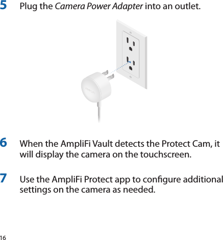 165  Plug the Camera Power Adapter into an outlet.6  When the AmpliFi Vault detects the Protect Cam, it will display the camera on the touchscreen.7  Use the AmpliFi Protect app to congure additional settings on the camera as needed.