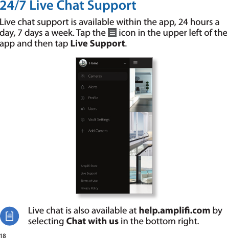 1824/7 Live Chat SupportLive chat support is available within the app, 24 hours a day, 7 days a week. Tap the   icon in the upper left of the app and then tap Live Support.Live chat is also available at help.ampli.com by selecting Chat with us in the bottom right.