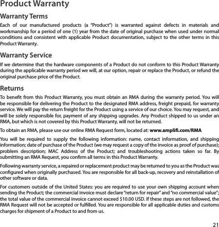 21Product WarrantyWarranty TermsEach of our manufactured products (a “Product”) is warranted against defects in materials and workmanship for a period of one (1) year from the date of original purchase when used under normal conditions and consistent with applicable Product documentation, subject to the other terms in this Product Warranty.Warranty ServiceIf we determine that the hardware components of a Product do not conform to this Product Warranty during the applicable warranty period we will, at our option, repair or replace the Product, or refund the original purchase price of the Product.ReturnsTo benet from this Product Warranty, you must obtain an RMA during the warranty period. You will be responsible for delivering the Product to the designated RMA address, freight prepaid, for warranty service. We will pay the return freight for the Product using a service of our choice. You may request, and will be solely responsible for, payment of any shipping upgrades. Any Product shipped to us under an RMA, but which is not covered by this Product Warranty, will not be returned.To obtain an RMA, please use our online RMA Request form, located at: www.ampli.com/RMAYou will be required to supply the following information: name, contact information, and shipping information; date of purchase of the Product (we may request a copy of the invoice as proof of purchase); problem description; MAC Address of the Product; and troubleshooting actions taken so far. By submitting an RMA Request, you conrm all terms in this Product Warranty.Following warranty service, a repaired or replacement product may be returned to you as the Product was congured when originally purchased. You are responsible for all back-up, recovery and reinstallation of other software or data.For customers outside of the United States: you are required to use your own shipping account when sending the Product; the commercial invoice must declare “return for repair” and “no commercial value”; the total value of the commercial invoice cannot exceed $10.00 USD. If these steps are not followed, the RMA Request will not be accepted or fullled. You are responsible for all applicable duties and customs charges for shipment of a Product to and from us. 