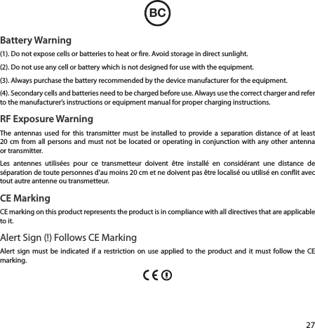 27BCBattery Warning(1). Do not expose cells or batteries to heat or re. Avoid storage in direct sunlight. (2). Do not use any cell or battery which is not designed for use with the equipment.(3). Always purchase the battery recommended by the device manufacturer for the equipment.(4). Secondary cells and batteries need to be charged before use. Always use the correct charger and refer to the manufacturer’s instructions or equipment manual for proper charging instructions.RF Exposure WarningThe antennas used for this transmitter must be installed to provide a separation distance of at least 20cm from all persons and must not be located or operating in conjunction with any other antenna or transmitter.Les antennes utilisées pour ce transmetteur doivent être installé en considérant une distance de séparation de toute personnes d’au moins 20 cm et ne doivent pas être localisé ou utilisé en conit avec tout autre antenne ou transmetteur.CE MarkingCE marking on this product represents the product is in compliance with all directives that are applicable to it.Alert Sign (!) Follows CE MarkingAlert sign must be indicated if a restriction on use applied to the product and it must follow the CE marking.