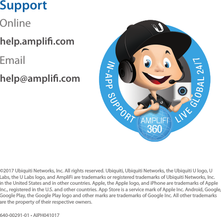 SupportOnlinehelp.ampli.comEmailhelp@ampli.com©2017 Ubiquiti Networks, Inc. All rights reserved. Ubiquiti, Ubiquiti Networks, the Ubiquiti U logo, U Labs, the U Labs logo, and AmpliFi are trademarks or registered trademarks of Ubiquiti Networks, Inc. in the United States and in other countries. Apple, the Apple logo, and iPhone are trademarks of Apple Inc., registered in the U.S. and other countries. App Store is a service mark of Apple Inc. Android, Google, Google Play, the Google Play logo and other marks are trademarks of Google Inc. All other trademarks are the property of their respective owners.640-00291-01 • AIPH041017