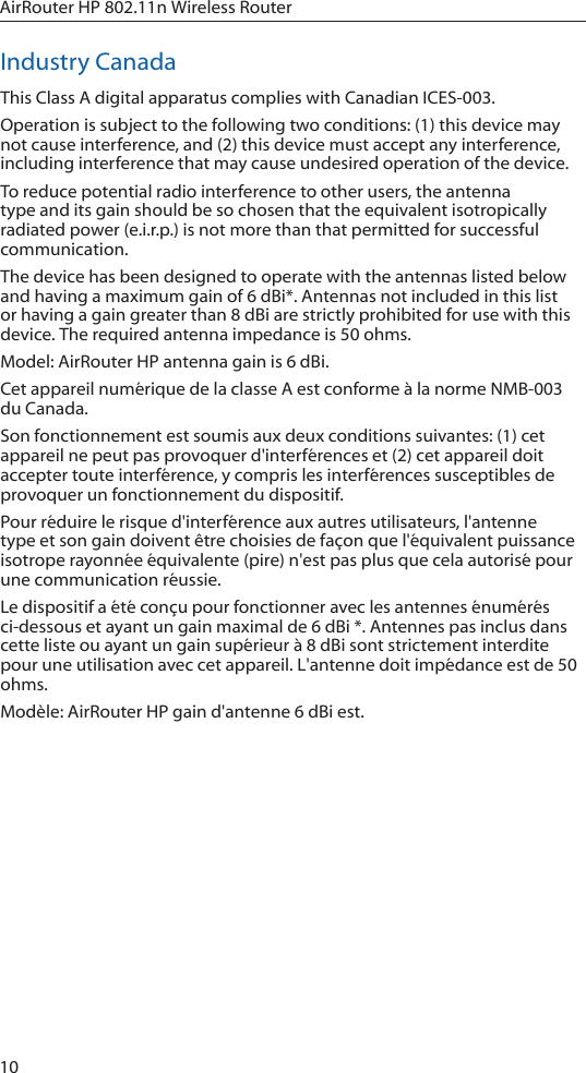 10AirRouter HP 802.11n Wireless RouterIndustry CanadaThis Class A digital apparatus complies with Canadian ICES-003. Operation is subject to the following two conditions: (1) this device may not cause interference, and (2) this device must accept any interference, including interference that may cause undesired operation of the device.To reduce potential radio interference to other users, the antenna type and its gain should be so chosen that the equivalent isotropically radiated power (e.i.r.p.) is not more than that permitted for successful communication.The device has been designed to operate with the antennas listed below and having a maximum gain of 6 dBi*. Antennas not included in this list or having a gain greater than 8 dBi are strictly prohibited for use with this device. The required antenna impedance is 50 ohms.Model: AirRouter HP antenna gain is 6 dBi.Cet appareil num&eacute;rique de la classe A est conforme &agrave; la norme NMB-003 du Canada.Son fonctionnement est soumis aux deux conditions suivantes: (1) cet appareil ne peut pas provoquer d'interf&eacute;rences et (2) cet appareil doit accepter toute interf&eacute;rence, y compris les interf&eacute;rences susceptibles de provoquer un fonctionnement du dispositif.Pour r&eacute;duire le risque d'interf&eacute;rence aux autres utilisateurs, l'antenne type et son gain doivent &ecirc;tre choisies de fa&ccedil;on que l'&eacute;quivalent puissance isotrope rayonn&eacute;e &eacute;quivalente (pire) n'est pas plus que cela autoris&eacute; pour une communication r&eacute;ussie.Le dispositif a &eacute;t&eacute; con&ccedil;u pour fonctionner avec les antennes &eacute;num&eacute;r&eacute;s ci-dessous et ayant un gain maximal de 6 dBi *. Antennes pas inclus dans cette liste ou ayant un gain sup&eacute;rieur &agrave; 8 dBi sont strictement interdite pour une utilisation avec cet appareil. L'antenne doit imp&eacute;dance est de 50 ohms.Mod&egrave;le: AirRouter HP gain d'antenne 6 dBi est.