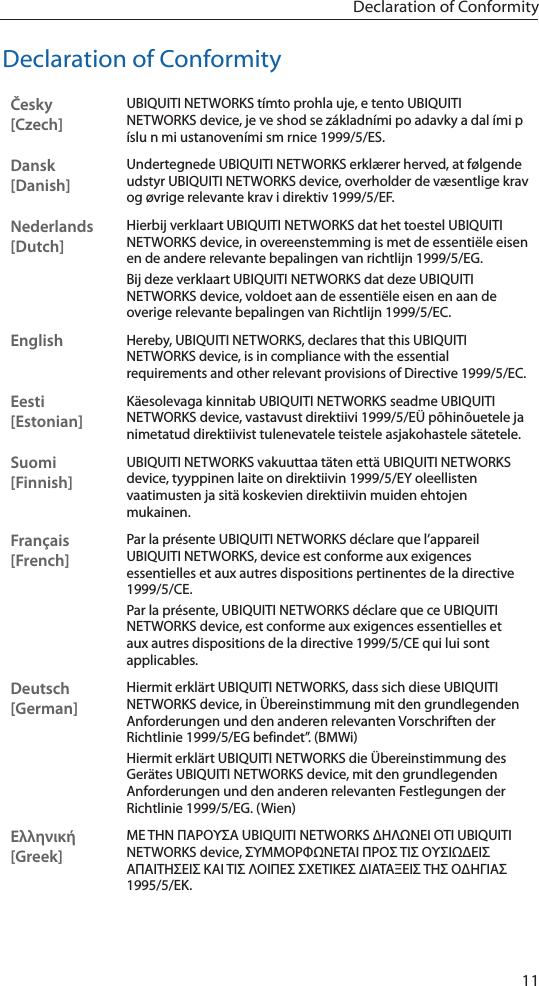 11Declaration of ConformityDeclaration of ConformityČesky  [Czech]UBIQUITI NETWORKS t&iacute;mto prohla uje, e tento UBIQUITI NETWORKS device, je ve shod se z&aacute;kladn&iacute;mi po adavky a dal &iacute;mi p &iacute;slu n mi ustanoven&iacute;mi sm rnice 1999/5/ES.Dansk [Danish]Undertegnede UBIQUITI NETWORKS erkl&aelig;rer herved, at f&oslash;lgende udstyr UBIQUITI NETWORKS device, overholder de v&aelig;sentlige krav og &oslash;vrige relevante krav i direktiv 1999/5/EF.Nederlands [Dutch]Hierbij verklaart UBIQUITI NETWORKS dat het toestel UBIQUITI NETWORKS device, in overeenstemming is met de essenti&euml;le eisen en de andere relevante bepalingen van richtlijn 1999/5/EG.Bij deze verklaart UBIQUITI NETWORKS dat deze UBIQUITI NETWORKS device, voldoet aan de essenti&euml;le eisen en aan de overige relevante bepalingen van Richtlijn 1999/5/EC.EnglishHereby, UBIQUITI NETWORKS, declares that this UBIQUITI NETWORKS device, is in compliance with the essential requirements and other relevant provisions of Directive 1999/5/EC.Eesti [Estonian]K&auml;esolevaga kinnitab UBIQUITI NETWORKS seadme UBIQUITI NETWORKS device, vastavust direktiivi 1999/5/E&Uuml; p&otilde;hin&otilde;uetele ja nimetatud direktiivist tulenevatele teistele asjakohastele s&auml;tetele.Suomi [Finnish]UBIQUITI NETWORKS vakuuttaa t&auml;ten ett&auml; UBIQUITI NETWORKS device, tyyppinen laite on direktiivin 1999/5/EY oleellisten vaatimusten ja sit&auml; koskevien direktiivin muiden ehtojen mukainen.Fran&ccedil;ais [French]Par la pr&eacute;sente UBIQUITI NETWORKS d&eacute;clare que l&rsquo;appareil UBIQUITI NETWORKS, device est conforme aux exigences essentielles et aux autres dispositions pertinentes de la directive 1999/5/CE.Par la pr&eacute;sente, UBIQUITI NETWORKS d&eacute;clare que ce UBIQUITI NETWORKS device, est conforme aux exigences essentielles et aux autres dispositions de la directive 1999/5/CE qui lui sont applicables.Deutsch [German]Hiermit erkl&auml;rt UBIQUITI NETWORKS, dass sich diese UBIQUITI NETWORKS device, in &Uuml;bereinstimmung mit den grundlegenden Anforderungen und den anderen relevanten Vorschriften der Richtlinie 1999/5/EG befindet&rdquo;. (BMWi)Hiermit erkl&auml;rt UBIQUITI NETWORKS die &Uuml;bereinstimmung des Ger&auml;tes UBIQUITI NETWORKS device, mit den grundlegenden Anforderungen und den anderen relevanten Festlegungen der Richtlinie 1999/5/EG. (Wien)&Epsilon;&lambda;&lambda;&eta;&nu;&iota;&kappa;ή [Greek]&Mu;&Epsilon; &Tau;&Eta;&Nu; &Pi;&Alpha;&Rho;&Omicron;&Upsilon;&Sigma;&Alpha; UBIQUITI NETWORKS &Delta;&Eta;&Lambda;&Omega;&Nu;&Epsilon;&Iota; &Omicron;&Tau;&Iota; UBIQUITI NETWORKS device, &Sigma;&Upsilon;&Mu;&Mu;&Omicron;&Rho;&Phi;&Omega;&Nu;&Epsilon;&Tau;&Alpha;&Iota; &Pi;&Rho;&Omicron;&Sigma; &Tau;&Iota;&Sigma; &Omicron;&Upsilon;&Sigma;&Iota;&Omega;&Delta;&Epsilon;&Iota;&Sigma; &Alpha;&Pi;&Alpha;&Iota;&Tau;&Eta;&Sigma;&Epsilon;&Iota;&Sigma; &Kappa;&Alpha;&Iota; &Tau;&Iota;&Sigma; &Lambda;&Omicron;&Iota;&Pi;&Epsilon;&Sigma; &Sigma;&Chi;&Epsilon;&Tau;&Iota;&Kappa;&Epsilon;&Sigma; &Delta;&Iota;&Alpha;&Tau;&Alpha;&Xi;&Epsilon;&Iota;&Sigma; &Tau;&Eta;&Sigma; &Omicron;&Delta;&Eta;&Gamma;&Iota;&Alpha;&Sigma; 1995/5/&Epsilon;&Kappa;. 