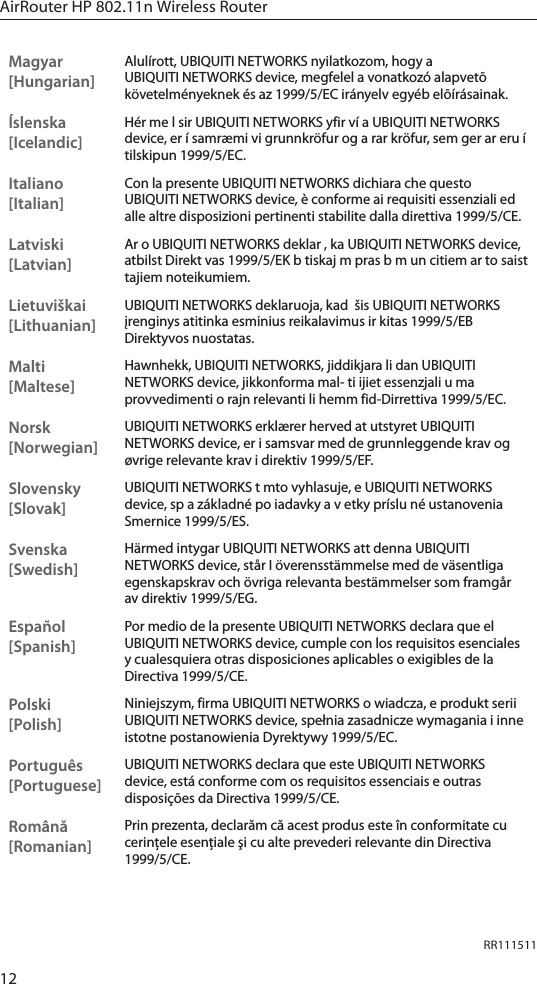 12AirRouter HP 802.11n Wireless RouterRR111511Magyar [Hungarian]Alul&iacute;rott, UBIQUITI NETWORKS nyilatkozom, hogy a UBIQUITI NETWORKS device, megfelel a vonatkoz&oacute; alapvet&otilde; k&ouml;vetelm&eacute;nyeknek &eacute;s az 1999/5/EC ir&aacute;nyelv egy&eacute;b el&otilde;&iacute;r&aacute;sainak.&Iacute;slenska [Icelandic]H&eacute;r me l sir UBIQUITI NETWORKS yfir v&iacute; a UBIQUITI NETWORKS device, er &iacute; samr&aelig;mi vi grunnkr&ouml;fur og a rar kr&ouml;fur, sem ger ar eru &iacute; tilskipun 1999/5/EC.Italiano [Italian]Con la presente UBIQUITI NETWORKS dichiara che questo UBIQUITI NETWORKS device, &egrave; conforme ai requisiti essenziali ed alle altre disposizioni pertinenti stabilite dalla direttiva 1999/5/CE.Latviski [Latvian]Ar o UBIQUITI NETWORKS deklar , ka UBIQUITI NETWORKS device, atbilst Direkt vas 1999/5/EK b tiskaj m pras b m un citiem ar to saist tajiem noteikumiem.Lietuvi&scaron;kai [Lithuanian]UBIQUITI NETWORKS deklaruoja, kad  &scaron;is UBIQUITI NETWORKS įrenginys atitinka esminius reikalavimus ir kitas 1999/5/EB Direktyvos nuostatas.Malti [Maltese]Hawnhekk, UBIQUITI NETWORKS, jiddikjara li dan UBIQUITI NETWORKS device, jikkonforma mal- ti ijiet essenzjali u ma provvedimenti o rajn relevanti li hemm fid-Dirrettiva 1999/5/EC.Norsk [Norwegian]UBIQUITI NETWORKS erkl&aelig;rer herved at utstyret UBIQUITI NETWORKS device, er i samsvar med de grunnleggende krav og &oslash;vrige relevante krav i direktiv 1999/5/EF.Slovensky [Slovak]UBIQUITI NETWORKS t mto vyhlasuje, e UBIQUITI NETWORKS device, sp a z&aacute;kladn&eacute; po iadavky a v etky pr&iacute;slu n&eacute; ustanovenia Smernice 1999/5/ES.Svenska [Swedish]H&auml;rmed intygar UBIQUITI NETWORKS att denna UBIQUITI NETWORKS device, st&aring;r I &ouml;verensst&auml;mmelse med de v&auml;sentliga egenskapskrav och &ouml;vriga relevanta best&auml;mmelser som framg&aring;r av direktiv 1999/5/EG.Espa&ntilde;ol [Spanish]Por medio de la presente UBIQUITI NETWORKS declara que el UBIQUITI NETWORKS device, cumple con los requisitos esenciales y cualesquiera otras disposiciones aplicables o exigibles de la Directiva 1999/5/CE.Polski  [Polish]Niniejszym, firma UBIQUITI NETWORKS o wiadcza, e produkt serii UBIQUITI NETWORKS device, spełnia zasadnicze wymagania i inne istotne postanowienia Dyrektywy 1999/5/EC.Portugu&ecirc;s [Portuguese]UBIQUITI NETWORKS declara que este UBIQUITI NETWORKS device, est&aacute; conforme com os requisitos essenciais e outras disposi&ccedil;&otilde;es da Directiva 1999/5/CE.Rom&acirc;nă [Romanian]Prin prezenta, declarăm că acest produs este &icirc;n conformitate cu cerinţele esenţiale şi cu alte prevederi relevante din Directiva 1999/5/CE.