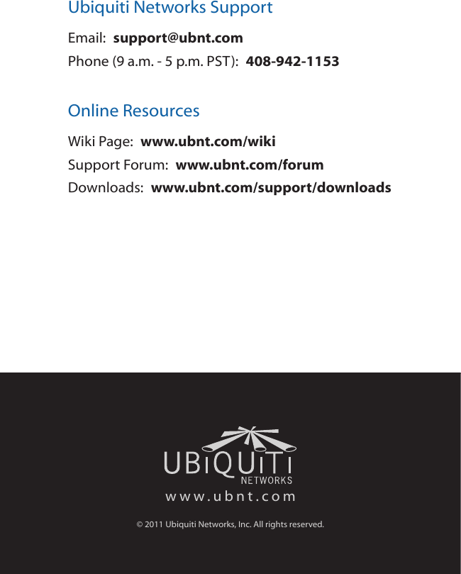 Ubiquiti Networks SupportEmail:  support@ubnt.comPhone (9 a.m. - 5 p.m. PST):  408-942-1153Online ResourcesWiki Page:  www.ubnt.com/wikiSupport Forum:  www.ubnt.com/forumDownloads:  www.ubnt.com/support/downloadswww.ubnt.com&copy; 2011 Ubiquiti Networks, Inc. All rights reserved.