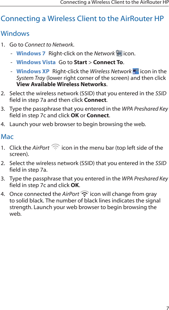 7Connecting a Wireless Client to the AirRouter HPConnecting a Wireless Client to the AirRouter HPWindows1.  Go to Connect to Network.  - Windows 7  Right-click on the Network   icon. - Windows Vista  Go to Start > Connect To.  - Windows XP  Right-click the Wireless Network   icon in the System Tray (lower right corner of the screen) and then click View Available Wireless Networks.2.  Select the wireless network (SSID) that you entered in the SSID field in step 7a and then click Connect.3.  Type the passphrase that you entered in the WPA Preshared Key field in step 7c and click OK or Connect.4.  Launch your web browser to begin browsing the web.  Mac1.  Click the AirPort   icon in the menu bar (top left side of the screen).2.  Select the wireless network (SSID) that you entered in the SSID field in step 7a.3.  Type the passphrase that you entered in the WPA Preshared Key field in step 7c and click OK.4.  Once connected the AirPort   icon will change from gray to solid black. The number of black lines indicates the signal strength. Launch your web browser to begin browsing the web.