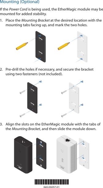 Mounting (Optional)If the Power Cord is being used, the EtherMagic module may be mounted for added stability.1.  Place the Mounting Bracket at the desired location with the mounting tabs facing up, and mark the two holes. 2.  Pre-drill the holes if necessary, and secure the bracket using two fasteners (not included).3.  Align the slots on the EtherMagic module with the tabs of the Mounting Bracket, and then slide the module down.*640-00257-01*640-00257-01