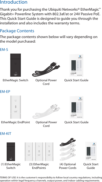 IntroductionThank you for purchasing the Ubiquiti Networks&reg; EtherMagic&trade; Gigabit+ Powerline System with 802.3af/at or 24V Passive PoE. This Quick Start Guide is designed to guide you through the installation and also includes the warranty terms. Package ContentsThe package contents shown below will vary depending on the model purchased:EM-SGigabit+ Powerline and PoE SystemModel: EM-S, EM-EPEtherMagic Switch Optional Power CordQuick Start GuideEM-EPGigabit+ Powerline and PoE SystemModel: EM-S, EM-EPEtherMagic EndPoint  Optional Power CordQuick Start GuideEM-KIT    Gigabit+ Powerline and PoE SystemModel: EM-S, EM-EP(1) EtherMagic Switch(3) EtherMagic EndPoints(4) Optional Power CordsQuick Start GuideTERMS OF USE: It is the customer&rsquo;s responsibility to follow local country regulations, including operation within legal frequency channels, output power, and indoor cabling requirements.