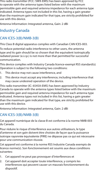 This radio transmitter (FCC: SWX-EMS) has been approved by FCC to operate with the antenna types listed below with the maximum permissible gain and required antenna impedance for each antenna type indicated. Antenna types not included in this list, having a gain greater than the maximum gain indicated for that type, are strictly prohibited for use with this device.Antenna Information: Integrated antenna, Gain: 2 dBiIndustry CanadaCAN ICES-3(B)/NMB-3(B)This Class B digital apparatus complies with Canadian CAN ICES-003.To reduce potential radio interference to other users, the antenna type and its gain should be so chosen that the equivalent isotropically radiated power (e.i.r.p.) is not more than that permitted for successful communication.This device complies with Industry Canada licence-exempt RSS standard(s). Operation is subject to the following two conditions: 1.  This device may not cause interference, and 2.  This device must accept any interference, including interference that may cause undesired operation of the device.This radio transmitter (IC: 6545A-EMS) has been approved by Industry Canada to operate with the antenna types listed below with the maximum permissible gain and required antenna impedance for each antenna type indicated. Antenna types not included in this list, having a gain greater than the maximum gain indicated for that type, are strictly prohibited for use with this device.Antenna Information: Integrated antenna, Gain: 2 dBiCAN ICES-3(B)/NMB-3(B)Cet appareil num&eacute;rique de la classe B est conforme &agrave; la norme NMB-003 du Canada.Pour r&eacute;duire le risque d&rsquo;interf&eacute;rence aux autres utilisateurs, le type d&rsquo;antenne et son gain doivent &ecirc;tre choisies de fa&ccedil;on que la puissance isotrope rayonn&eacute;e &eacute;quivalente (PIRE) ne d&eacute;passe pas ce qui est n&eacute;cessaire pour une communication r&eacute;ussie. Cet appareil est conforme &agrave; la norme RSS Industrie Canada exempts de licence norme(s). Son fonctionnement est soumis aux deux conditions suivantes:1.  Cet appareil ne peut pas provoquer d&rsquo;interf&eacute;rences et 2.  Cet appareil doit accepter toute interf&eacute;rence, y compris les interf&eacute;rences qui peuvent causer un mauvais fonctionnement du dispositif.