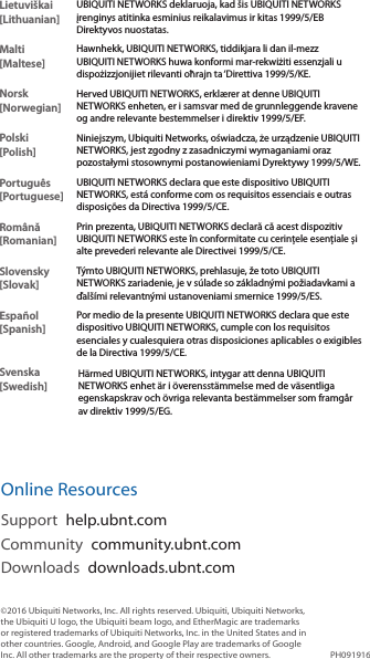 Lietuvi&scaron;kai [Lithuanian]UBIQUITI NETWORKS deklaruoja, kad &scaron;is UBIQUITI NETWORKS įrenginys atitinka esminius reikalavimus ir kitas 1999/5/EB Direktyvos nuostatas.Malti [Maltese]Hawnhekk, UBIQUITI NETWORKS, tiddikjara li dan il-mezz UBIQUITI NETWORKS huwa konformi mar-rekwiżiti essenzjali u dispożizzjonijiet rilevanti oħrajn ta &lsquo;Direttiva 1999/5/KE.Norsk [Norwegian]Herved UBIQUITI NETWORKS, erkl&aelig;rer at denne UBIQUITI NETWORKS enheten, er i samsvar med de grunnleggende kravene og andre relevante bestemmelser i direktiv 1999/5/EF.Polski  [Polish]Niniejszym, Ubiquiti Networks, oświadcza, że   urządzenie UBIQUITI NETWORKS, jest zgodny z zasadniczymi wymaganiami oraz pozostałymi stosownymi postanowieniami Dyrektywy 1999/5/WE.Portugu&ecirc;s [Portuguese]UBIQUITI NETWORKS declara que este dispositivo UBIQUITI NETWORKS, est&aacute; conforme com os requisitos essenciais e outras disposi&ccedil;&otilde;es da Directiva 1999/5/CE.Rom&acirc;nă [Romanian]Prin prezenta, UBIQUITI NETWORKS declară că acest dispozitiv UBIQUITI NETWORKS este &icirc;n conformitate cu cerințele esențiale și alte prevederi relevante ale Directivei 1999/5/CE.Slovensky [Slovak]T&yacute;mto UBIQUITI NETWORKS, prehlasuje, že toto UBIQUITI NETWORKS zariadenie, je v s&uacute;lade so z&aacute;kladn&yacute;mi požiadavkami a ďal&scaron;&iacute;mi relevantn&yacute;mi ustanoveniami smernice 1999/5/ES.Espa&ntilde;ol [Spanish]Por medio de la presente UBIQUITI NETWORKS declara que este dispositivo UBIQUITI NETWORKS, cumple con los requisitos esenciales y cualesquiera otras disposiciones aplicables o exigibles de la Directiva 1999/5/CE.Svenska [Swedish]H&auml;rmed UBIQUITI NETWORKS, intygar att denna UBIQUITI NETWORKS enhet &auml;r i &ouml;verensst&auml;mmelse med de v&auml;sentliga egenskapskrav och &ouml;vriga relevanta best&auml;mmelser som framg&aring;r av direktiv 1999/5/EG.Online ResourcesSupport  help.ubnt.comCommunity  community.ubnt.comDownloads  downloads.ubnt.com&copy;2016 Ubiquiti Networks, Inc. All rights reserved. Ubiquiti, Ubiquiti Networks, the Ubiquiti U logo, the Ubiquiti beam logo, and EtherMagic are trademarks or registered trademarks of Ubiquiti Networks, Inc. in the United States and in other countries. Google, Android, and Google Play are trademarks of Google Inc. All other trademarks are the property of their respective owners. PH091916