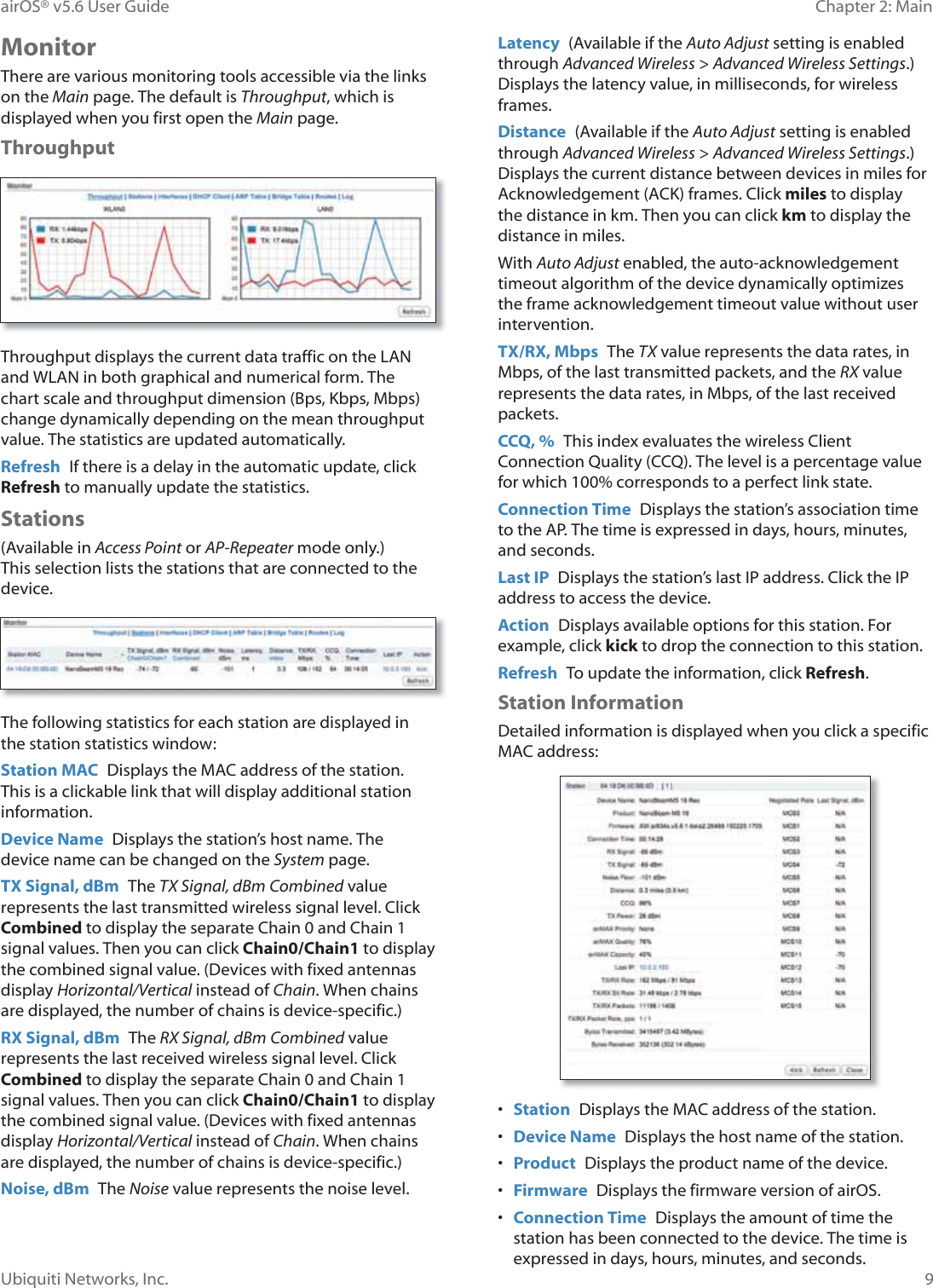 9Chapter 2: MainairOS® v5.6 User GuideUbiquiti Networks, Inc.MonitorThere are various monitoring tools accessible via the links on the Main page. The default is Throughput, which is displayed when you first open the Main page. ThroughputThroughput displays the current data traffic on the LAN and WLAN in both graphical and numerical form. The chart scale and throughput dimension (Bps, Kbps, Mbps) change dynamically depending on the mean throughput value. The statistics are updated automatically.Refresh  If there is a delay in the automatic update, click Refresh to manually update the statistics.Stations(Available in Access Point or AP-Repeater mode only.) This selection lists the stations that are connected to the device.The following statistics for each station are displayed in the station statistics window:Station MAC  Displays the MAC address of the station. This is a clickable link that will display additional station information.Device Name  Displays the station’s host name. The device name can be changed on the System page.TX Signal, dBm  The TX Signal, dBm Combined value represents the last transmitted wireless signal level. Click Combined to display the separate Chain 0 and Chain 1 signal values. Then you can click Chain0/Chain1 to display the combined signal value. (Devices with fixed antennas display Horizontal/Vertical instead of Chain. When chains are displayed, the number of chains is device-specific.)RX Signal, dBm  The RX Signal, dBm Combined value represents the last received wireless signal level. Click Combined to display the separate Chain 0 and Chain 1 signal values. Then you can click Chain0/Chain1 to display the combined signal value. (Devices with fixed antennas display Horizontal/Vertical instead of Chain. When chains are displayed, the number of chains is device-specific.)Noise, dBm  The Noise value represents the noise level.Latency  (Available if the Auto Adjust setting is enabled through Advanced Wireless &gt; Advanced Wireless Settings.) Displays the latency value, in milliseconds, for wireless frames.Distance  (Available if the Auto Adjust setting is enabled through Advanced Wireless &gt; Advanced Wireless Settings.) Displays the current distance between devices in miles for Acknowledgement (ACK) frames. Click miles to display the distance in km. Then you can click km to display the distance in miles.With Auto Adjust enabled, the auto-acknowledgement timeout algorithm of the device dynamically optimizes the frame acknowledgement timeout value without user intervention.TX/RX, Mbps  The TX value represents the data rates, in Mbps, of the last transmitted packets, and the RX value represents the data rates, in Mbps, of the last received packets.CCQ, %  This index evaluates the wireless Client Connection Quality (CCQ). The level is a percentage value for which 100% corresponds to a perfect link state.Connection Time  Displays the station’s association time to the AP. The time is expressed in days, hours, minutes, and seconds.Last IP  Displays the station’s last IP address. Click the IP address to access the device.Action  Displays available options for this station. For example, click kick to drop the connection to this station.Refresh  To update the information, click Refresh.Station InformationDetailed information is displayed when you click a specific MAC address:•  Station  Displays the MAC address of the station.•  Device Name  Displays the host name of the station. •  Product  Displays the product name of the device.•  Firmware  Displays the firmware version of airOS.•  Connection Time  Displays the amount of time the station has been connected to the device. The time is expressed in days, hours, minutes, and seconds.