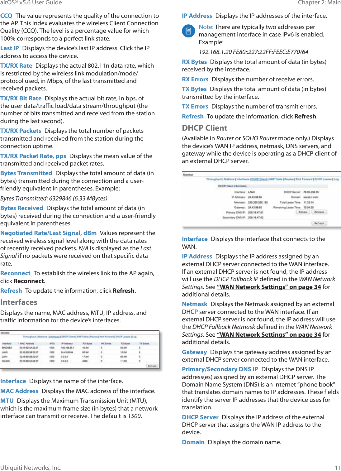 11Chapter 2: MainairOS® v5.6 User GuideUbiquiti Networks, Inc.CCQ  The value represents the quality of the connection to the AP. This index evaluates the wireless Client Connection Quality (CCQ). The level is a percentage value for which 100% corresponds to a perfect link state.Last IP  Displays the device’s last IP address. Click the IP address to access the device.TX/RX Rate  Displays the actual 802.11n data rate, which is restricted by the wireless link modulation/mode/protocol used, in Mbps, of the last transmitted and received packets.TX/RX Bit Rate  Displays the actual bit rate, in bps, of the user data/traffic load/data stream/throughput (the number of bits transmitted and received from the station during the last second).TX/RX Packets  Displays the total number of packets transmitted and received from the station during the connection uptime.TX/RX Packet Rate, pps  Displays the mean value of the transmitted and received packet rates.Bytes Transmitted  Displays the total amount of data (in bytes) transmitted during the connection and a user-friendly equivalent in parentheses. Example:Bytes Transmitted: 6329846 (6.33 MBytes)Bytes Received  Displays the total amount of data (in bytes) received during the connection and a user-friendly equivalent in parentheses.Negotiated Rate/Last Signal, dBm  Values represent the received wireless signal level along with the data rates of recently received packets. N/A is displayed as the Last Signal if no packets were received on that specific data rate.Reconnect  To establish the wireless link to the AP again, click Reconnect.Refresh  To update the information, click Refresh.InterfacesDisplays the name, MAC address, MTU, IP address, and traffic information for the device’s interfaces.Interface  Displays the name of the interface.MAC Address  Displays the MAC address of the interface.MTU  Displays the Maximum Transmission Unit (MTU), which is the maximum frame size (in bytes) that a network interface can transmit or receive. The default is 1500.IP Address  Displays the IP addresses of the interface.Note: There are typically two addresses per management interface in case IPv6 is enabled. Example:192.168.1.20 FE80::227:22FF:FEEC:E770/64RX Bytes  Displays the total amount of data (in bytes) received by the interface.RX Errors  Displays the number of receive errors.TX Bytes  Displays the total amount of data (in bytes) transmitted by the interface.TX Errors  Displays the number of transmit errors.Refresh  To update the information, click Refresh.DHCP Client(Available in Router or SOHO Router mode only.) Displays the device’s WAN IP address, netmask, DNS servers, and gateway while the device is operating as a DHCP client of an external DHCP server.Interface  Displays the interface that connects to the WAN.IP Address  Displays the IP address assigned by an external DHCP server connected to the WAN interface. If an external DHCP server is not found, the IP address will use the DHCP Fallback IP defined in the WAN Network Settings. See “WAN Network Settings” on page 34 for additional details. Netmask  Displays the Netmask assigned by an external DHCP server connected to the WAN interface. If an external DHCP server is not found, the IP address will use the DHCP Fallback Netmask defined in the WAN Network Settings. See “WAN Network Settings” on page 34 for additional details. Gateway  Displays the gateway address assigned by an external DHCP server connected to the WAN interface.Primary/Secondary DNS IP  Displays the DNS IP address(es) assigned by an external DHCP server. The Domain Name System (DNS) is an Internet “phone book” that translates domain names to IP addresses. These fields identify the server IP addresses that the device uses for translation.DHCP Server  Displays the IP address of the external DHCP server that assigns the WAN IP address to the device.Domain  Displays the domain name.