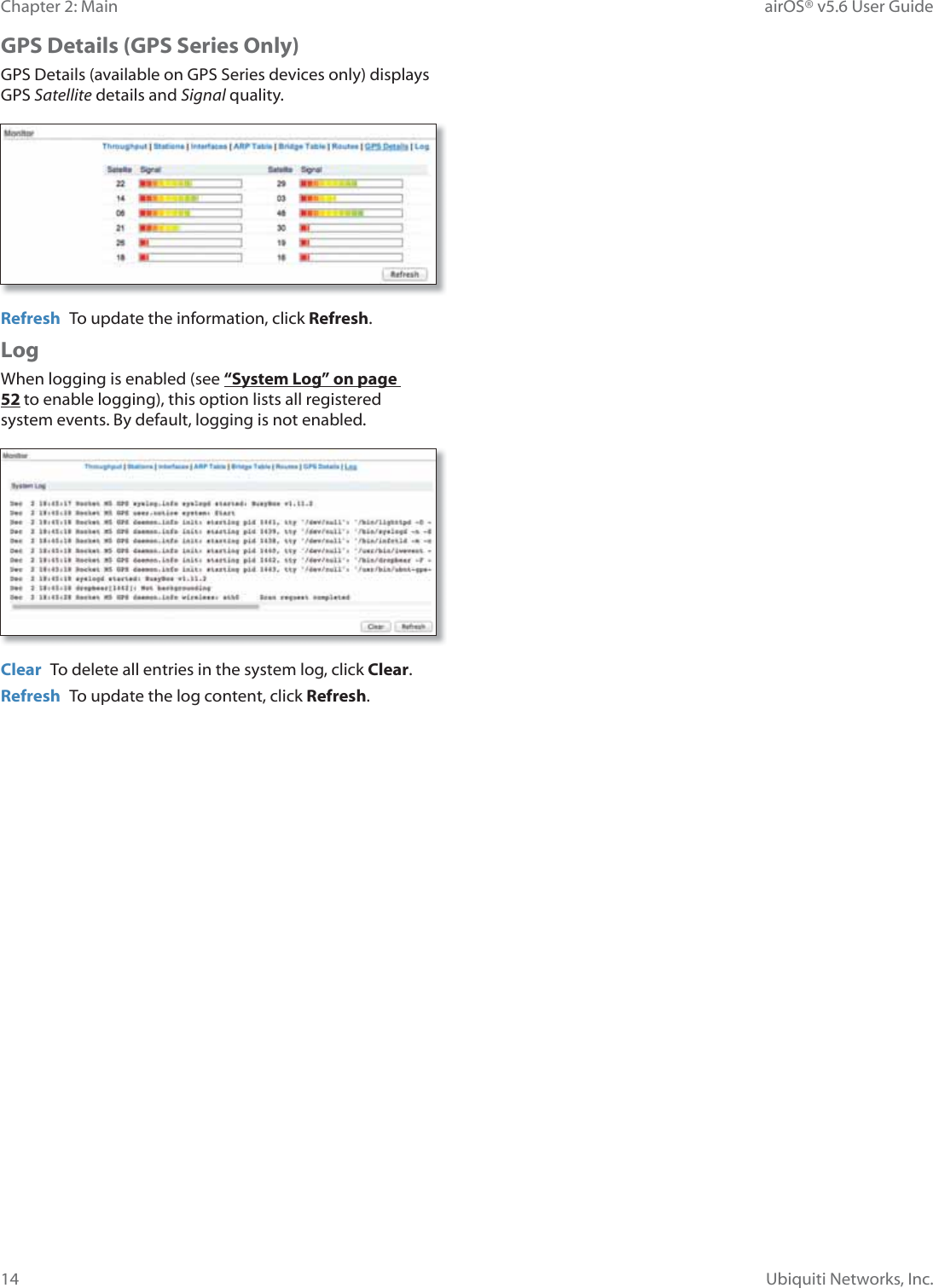 14Chapter 2: Main airOS® v5.6 User GuideUbiquiti Networks, Inc.GPS Details (GPS Series Only)GPS Details (available on GPS Series devices only) displays GPS Satellite details and Signal quality. Refresh  To update the information, click Refresh.LogWhen logging is enabled (see “System Log” on page 52 to enable logging), this option lists all registered system events. By default, logging is not enabled.Clear  To delete all entries in the system log, click Clear.Refresh  To update the log content, click Refresh.