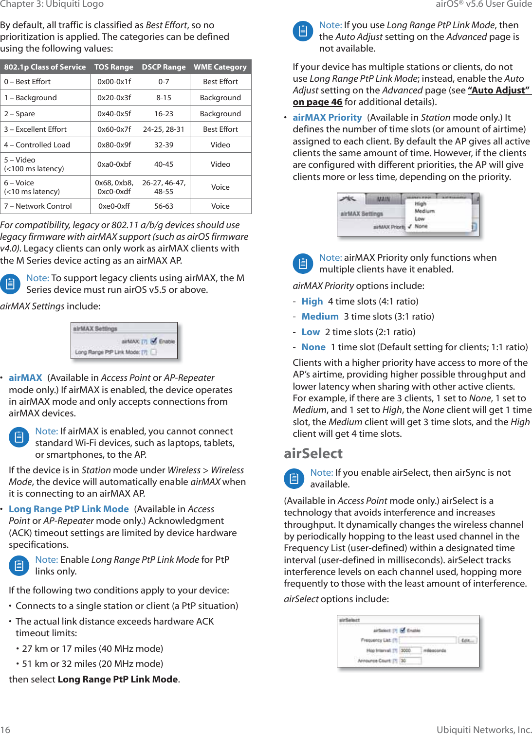16Chapter 3: Ubiquiti Logo airOS® v5.6 User GuideUbiquiti Networks, Inc.By default, all traffic is classified as Best Effort, so no prioritization is applied. The categories can be defined using the following values:802.1p Class of Service TOS Range DSCP Range WME Category0 – Best Effort 0x00-0x1f 0-7 Best Effort1 – Background 0x20-0x3f 8-15 Background2 – Spare 0x40-0x5f 16-23 Background3 – Excellent Effort 0x60-0x7f 24-25, 28-31 Best Effort4 – Controlled Load 0x80-0x9f 32-39 Video5 – Video  (&lt;100 ms latency) 0xa0-0xbf 40-45 Video6 – Voice  (&lt;10 ms latency)0x68, 0xb8, 0xc0-0xdf26-27, 46-47, 48-55 Voice7 – Network Control 0xe0-0xff 56-63 VoiceFor compatibility, legacy or 802.11 a/b/g devices should use legacy firmware with airMAX support (such as airOS firmware v4.0). Legacy clients can only work as airMAX clients with the M Series device acting as an airMAX AP. Note: To support legacy clients using airMAX, the M Series device must run airOS v5.5 or above.airMAX Settings include:•  airMAX  (Available in Access Point or AP-Repeater mode only.) If airMAX is enabled, the device operates in airMAX mode and only accepts connections from airMAX devices. Note: If airMAX is enabled, you cannot connect standard Wi-Fi devices, such as laptops, tablets,  or smartphones, to the AP.If the device is in Station mode under Wireless &gt; Wireless Mode, the device will automatically enable airMAX when it is connecting to an airMAX AP.•  Long Range PtP Link Mode  (Available in Access Point or AP-Repeater mode only.) Acknowledgment (ACK) timeout settings are limited by device hardware specifications.Note: Enable Long Range PtP Link Mode for PtP OLQNVRQO\If the following two conditions apply to your device:•  Connects to a single station or client (a PtP situation) •  The actual link distance exceeds hardware ACK timeout limits:• 27 km or 17 miles (40 MHz mode)• 51 km or 32 miles (20 MHz mode)then select Long Range PtP Link Mode.Note: If you use Long Range PtP Link Mode, then the Auto Adjust setting on the Advanced page is not available. If your device has multiple stations or clients, do not use Long Range PtP Link Mode; instead, enable the Auto Adjust setting on the Advanced page (see “Auto Adjust” on page 46 for additional details).•  airMAX Priority  (Available in Station mode only.) It defines the number of time slots (or amount of airtime) assigned to each client. By default the AP gives all active clients the same amount of time. However, if the clients are configured with different priorities, the AP will give clients more or less time, depending on the priority.Note: airMAX Priority only functions when multiple clients have it enabled. airMAX Priority options include: - High  4 time slots (4:1 ratio) - Medium  3 time slots (3:1 ratio) - Low  2 time slots (2:1 ratio) - None  1 time slot (Default setting for clients; 1:1 ratio)Clients with a higher priority have access to more of the AP’s airtime, providing higher possible throughput and lower latency when sharing with other active clients. For example, if there are 3 clients, 1 set to None, 1 set to Medium, and 1 set to High, the None client will get 1 time slot, the Medium client will get 3 time slots, and the High client will get 4 time slots.airSelectNote: If you enable airSelect, then airSync is not available.(Available in Access Point mode only.) airSelect is a technology that avoids interference and increases throughput. It dynamically changes the wireless channel by periodically hopping to the least used channel in the Frequency List (user-defined) within a designated time interval (user-defined in milliseconds). airSelect tracks interference levels on each channel used, hopping more frequently to those with the least amount of interference.airSelect options include: